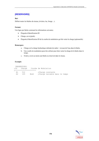 Appendice C: Exécution d’EPANET en Mode Commande
176
[RESERVOIRS]
But:
Définir toutes les bâches du réseau, (rivières, lac, forage…).
Format:
Une ligne par bâche contenant les informations suivantes:
• Étiquette d'identification ID
• Charge, en m (pieds)
• Étiquette d'identification ID de la courbe de modulation qui fait varier la charge (optionnelle)
Remarques:
a. Charge est la charge hydraulique (altitude du radier + niveau) de l'eau dans la bâche.
b. Une courbe de modulation peut être utilisée pour faire varier la charge de la bâche dans le
temps.
c. Il doit y avoir au moins une bâche ou réservoir dans le réseau.
Exemple:
[RESERVOIRS]
;ID Charge Courbe de Modulation
;---------------------
R1 512 ;Charge constante
R2 120 Mod1 ;Charge variable dans le temps
sommaire
index
annexe
sommaire
annexe
index
sommaire
annexe
index
annexes
 