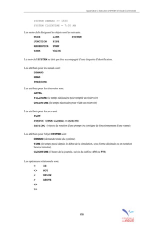 Appendice C: Exécution d’EPANET en Mode Commande
178
SYSTEM DEMAND >= 1500
SYSTEM CLOCKTIME = 7:30 AM
Les mots-clefs désignant les objets sont les suivants:
NODE LINK SYSTEM
JUNCTION PIPE
RESERVOIR PUMP
TANK VALVE
Le mot-clef SYSTEM ne doit pas être accompagné d’une étiquette d'identification.
Les attributs pour les nœuds sont:
DEMAND
HEAD
PRESSURE
Les attributs pour les réservoirs sont:
LEVEL
FILLTIME (le temps nécessaire pour remplir un réservoir)
DRAINTIME (le temps nécessaire pour vider un réservoir)
Les attributs pour les arcs sont:
FLOW
STATUS (OPEN, CLOSED, ou ACTIVE)
SETTING (vitesse de rotation d'une pompe ou consigne de fonctionnement d'une vanne)
Les attributs pour l'objet SYSTEM sont:
DEMAND (demande totale du système)
TIME (le temps passé depuis le début de la simulation, sous forme décimale ou en notation
heures:minutes)
CLOCKTIME (l’heure de la journée, suivie du suffixe AM ou PM)
Les opérateurs relationnels sont:
= IS
<> NOT
< BELOW
> ABOVE
<=
>=
sommaire
index
annexe
sommaire
annexe
index
sommaire
annexe
index
annexes
 