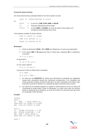 Appendice C: Exécution d’EPANET en Mode Commande
179
Format des clauses d'action:
Une clause d'action d'une commande élaborée s'écrit de la manière suivante:
objet ID STATUS/SETTING IS valeur
où
Objet = le mot-clef LINK, PIPE, PUMP ou VALVE
ID = l'étiquette d'identification ID de l'objet
Valeur = un état (OPEN ou CLOSED), la vitesse de rotation d'une pompe ou la
consigne de fonctionnement d'une vanne
Voici quelques exemples de clauses d'action:
LINK 23 STATUS IS CLOSED
PUMP P100 SETTING IS 1.5
VALVE 123 SETTING IS 90
Remarques:
a. Seules les déclarations RULE, IF et THEN sont obligatoires; les autres sont optionnelles.
b. Si les clauses AND et OR apparaissent dans la même ligne, l'opérateur OR a la préférence,
c'est-à-dire:
IF A or B and C
est équivalent à
IF (A or B) and C.
Si vous voulez exprimer
IF A or (B and C)
vous pouvez le faire en utilisant deux commandes
IF A THEN ...
IF B and C THEN ...
c. La valeur qui suit PRIORITY est utilisée pour déterminer la commande qui s'appliquera
lorsque deux commandes donnent des instructions contradictoires. Une commande sans
valeur de priorité a toujours la priorité la plus basse. Si deux commandes ont la même valeur
de priorité, la priorité est donnée à la commande qui figure la première dans la section.
d. Les calculs de la simulation prennent en compte les actions horaires au fur et à mesure de
l’écoulement du temps depuis l’heure de démarrage. Les objets seront dans leur position
initiale au démarrage de la simulation, un cycle de 24 heures est nécessaire pour que toutes
les commandes soient effectuées.
Exemple:
[RULES]
RULE 1
IF TANK 1 LEVEL ABOVE 19.1
THEN PUMP 335 STATUS IS CLOSED
AND PIPE 330 STATUS IS OPEN
RULE 2
IF SYSTEM CLOCKTIME >= 8 AM
AND SYSTEM CLOCKTIME < 6 PM
AND TANK 1 LEVEL BELOW 12
THEN PUMP 335 STATUS IS OPEN
RULE 3
sommaire
index
annexe
sommaire
annexe
index
sommaire
annexe
index
annexes
 