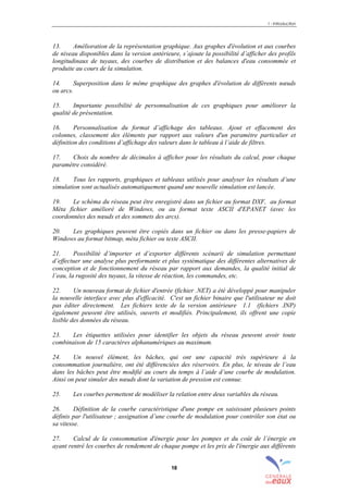 1 - Introduction
18
13. Amélioration de la représentation graphique. Aux graphes d'évolution et aux courbes
de niveau disponibles dans la version antérieure, s’ajoute la possibilité d’afficher des profils
longitudinaux de tuyaux, des courbes de distribution et des balances d'eau consommée et
produite au cours de la simulation.
14. Superposition dans le même graphique des graphes d'évolution de différents nœuds
ou arcs.
15. Importante possibilité de personnalisation de ces graphiques pour améliorer la
qualité de présentation.
16. Personnalisation du format d’affichage des tableaux. Ajout et effacement des
colonnes, classement des éléments par rapport aux valeurs d'un paramètre particulier et
définition des conditions d’affichage des valeurs dans le tableau à l’aide de filtres.
17. Choix du nombre de décimales à afficher pour les résultats du calcul, pour chaque
paramètre considéré.
18. Tous les rapports, graphiques et tableaux utilisés pour analyser les résultats d’une
simulation sont actualisés automatiquement quand une nouvelle simulation est lancée.
19. Le schéma du réseau peut être enregistré dans un fichier au format DXF, au format
Méta fichier amélioré de Windows, ou au format texte ASCII d'EPANET (avec les
coordonnées des nœuds et des sommets des arcs).
20. Les graphiques peuvent être copiés dans un fichier ou dans les presse-papiers de
Windows au format bitmap, méta fichier ou texte ASCII.
21. Possibilité d’importer et d’exporter différents scénarii de simulation permettant
d’effectuer une analyse plus performante et plus systématique des différentes alternatives de
conception et de fonctionnement du réseau par rapport aux demandes, la qualité initial de
l’eau, la rugosité des tuyaux, la vitesse de réaction, les commandes, etc.
22. Un nouveau format de fichier d'entrée (fichier .NET) a été développé pour manipuler
la nouvelle interface avec plus d'efficacité. C'est un fichier binaire que l'utilisateur ne doit
pas éditer directement. Les fichiers texte de la version antérieure 1.1 (fichiers .INP)
également peuvent être utilisés, ouverts et modifiés. Principalement, ils offrent une copie
lisible des données du réseau.
23. Les étiquettes utilisées pour identifier les objets du réseau peuvent avoir toute
combinaison de 15 caractères alphanumériques au maximum.
24. Un nouvel élément, les bâches, qui ont une capacité très supérieure à la
consommation journalière, ont été différenciées des réservoirs. En plus, le niveau de l’eau
dans les bâches peut être modifié au cours du temps à l’aide d’une courbe de modulation.
Ainsi on peut simuler des nœuds dont la variation de pression est connue.
25. Les courbes permettent de modéliser la relation entre deux variables du réseau.
26. Définition de la courbe caractéristique d'une pompe en saisissant plusieurs points
définis par l'utilisateur ; assignation d’une courbe de modulation pour contrôler son état ou
sa vitesse.
27. Calcul de la consommation d'énergie pour les pompes et du coût de l’énergie en
ayant rentré les courbes de rendement de chaque pompe et les prix de l'énergie aux différents
sommaire
index
annexe
sommaire
annexe
index
sommaire
annexe
index
annexes
 