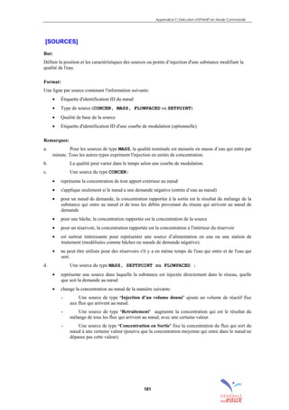 Appendice C: Exécution d’EPANET en Mode Commande
181
[SOURCES]
But:
Définir la position et les caractéristiques des sources ou points d’injection d'une substance modifiant la
qualité de l'eau.
Format:
Une ligne par source contenant l'information suivante:
• Étiquette d'identification ID du nœud
• Type de source (CONCEN, MASS, FLOWPACED ou SETPOINT)
• Qualité de base de la source
• Etiquette d'identification ID d'une courbe de modulation (optionnelle)
Remarques:
a. Pour les sources de type MASS, la qualité nominale est mesurée en masse d’eau qui entre par
minute. Tous les autres types expriment l'injection en unités de concentration.
b. La qualité peut varier dans le temps selon une courbe de modulation.
c. Une source du type CONCEN:
• représente la concentration de tout apport extérieur au nœud
• s'applique seulement si le nœud a une demande négative (entrée d’eau au nœud)
• pour un nœud de demande, la concentration rapportée à la sortie est le résultat du mélange de la
substance qui entre au nœud et de tous les débits provenant du réseau qui arrivent au nœud de
demande
• pour une bâche, la concentration rapportée est la concentration de la source
• pour un réservoir, la concentration rapportée est la concentration à l'intérieur du réservoir
• est surtout intéressante pour représenter une source d’alimentation en eau ou une station de
traitement (modélisées comme bâches ou nœuds de demande négative).
• ne peut être utilisée pour des réservoirs s'il y a en même temps de l'eau qui entre et de l'eau qui
sort.
d. Une source du type MASS, SEPTPOINT ou FLOWPACED :
• représente une source dans laquelle la substance est injectée directement dans le réseau, quelle
que soit la demande au nœud
• change la concentration au nœud de la manière suivante:
- Une source de type ‘Injection d’un volume donné’ ajoute un volume de réactif fixe
aux flux qui arrivent au nœud.
- Une source de type ‘Retraitement’ augmente la concentration qui est le résultat du
mélange de tous les flux qui arrivent au nœud, avec une certaine valeur.
- Une source de type ‘Concentration en Sortie’ fixe la concentration du flux qui sort du
nœud à une certaine valeur (pourvu que la concentration moyenne qui entre dans le nœud ne
dépasse pas cette valeur).
sommaire
index
annexe
sommaire
annexe
index
sommaire
annexe
index
annexes
 