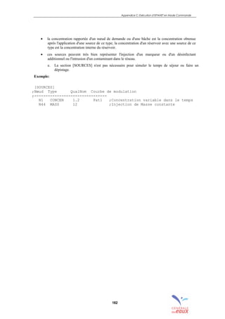 Appendice C: Exécution d’EPANET en Mode Commande
182
• la concentration rapportée d'un nœud de demande ou d'une bâche est la concentration obtenue
après l'application d'une source de ce type; la concentration d'un réservoir avec une source de ce
type est la concentration interne du réservoir.
• ces sources peuvent très bien représenter l'injection d'un marqueur ou d'un désinfectant
additionnel ou l'intrusion d'un contaminant dans le réseau.
e. La section [SOURCES] n'est pas nécessaire pour simuler le temps de séjour ou faire un
dépistage.
Exemple:
[SOURCES]
;Nœud Type QualNom Courbe de modulation
;--------------------------------
N1 CONCEN 1.2 Pat1 ;Concentration variable dans le temps
N44 MASS 12 ;Injection de Masse constante
sommaire
index
annexe
sommaire
annexe
index
sommaire
annexe
index
annexes
 