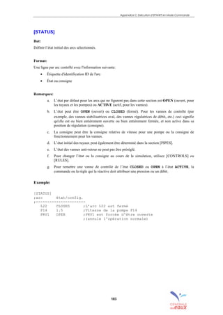Appendice C: Exécution d’EPANET en Mode Commande
183
[STATUS]
But:
Définir l’état initial des arcs sélectionnés.
Format:
Une ligne par arc contrôlé avec l'information suivante:
• Étiquette d'identification ID de l'arc
• État ou consigne
Remarques:
a. L’état par défaut pour les arcs qui ne figurent pas dans cette section est OPEN (ouvert, pour
les tuyaux et les pompes) ou ACTIVE (actif, pour les vannes).
b. L’état peut être OPEN (ouvert) ou CLOSED (fermé). Pour les vannes de contrôle (par
exemple, des vannes stabilisatrices aval, des vannes régulatrices de débit, etc.) ceci signifie
qu'elle est ou bien entièrement ouverte ou bien entièrement fermée, et non active dans sa
position de régulation (consigne).
c. La consigne peut être la consigne relative de vitesse pour une pompe ou la consigne de
fonctionnement pour les vannes.
d. L’état initial des tuyaux peut également être déterminé dans la section [PIPES].
e. L’état des vannes anti-retour ne peut pas être préréglé.
f. Pour changer l’état ou la consigne au cours de la simulation, utilisez [CONTROLS] ou
[RULES].
g. Pour remettre une vanne de contrôle de l’état CLOSED ou OPEN à l’état ACTIVE, la
commande ou la règle qui la réactive doit attribuer une pression ou un débit.
Exemple:
[STATUS]
;arc état/config.
;----------------------
L22 CLOSED ;L'arc L22 est fermé
P14 1.5 ;Vitesse de la pompe P14
PRV1 OPEN ;PRV1 est forcée d'être ouverte
;(annule l'opération normale)
sommaire
index
annexe
sommaire
annexe
index
sommaire
annexe
index
annexes
 