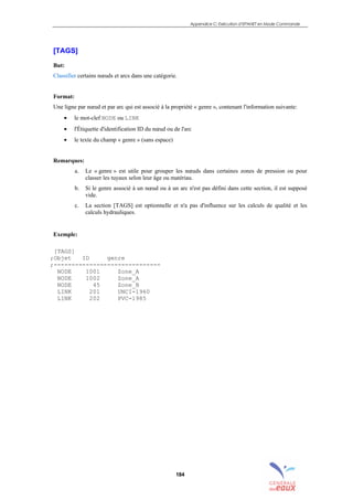 Appendice C: Exécution d’EPANET en Mode Commande
184
[TAGS]
But:
Classifier certains nœuds et arcs dans une catégorie.
Format:
Une ligne par nœud et par arc qui est associé à la propriété « genre », contenant l'information suivante:
• le mot-clef NODE ou LINK
• l'Étiquette d'identification ID du nœud ou de l'arc
• le texte du champ « genre » (sans espace)
Remarques:
a. Le « genre » est utile pour grouper les nœuds dans certaines zones de pression ou pour
classer les tuyaux selon leur âge ou matériau.
b. Si le genre associé à un nœud ou à un arc n'est pas défini dans cette section, il est supposé
vide.
c. La section [TAGS] est optionnelle et n'a pas d'influence sur les calculs de qualité et les
calculs hydrauliques.
Exemple:
[TAGS]
;Objet ID genre
;------------------------------
NODE 1001 Zone_A
NODE 1002 Zone_A
NODE 45 Zone_B
LINK 201 UNCI-1960
LINK 202 PVC-1985
sommaire
index
annexe
sommaire
annexe
index
sommaire
annexe
index
annexes
 