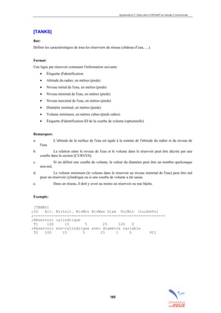Appendice C: Exécution d’EPANET en Mode Commande
185
[TANKS]
But:
Définir les caractéristiques de tous les réservoirs du réseau (château d’eau, …).
Format:
Une ligne par réservoir contenant l'information suivante:
• Étiquette d'identification
• Altitude du radier, en mètres (pieds)
• Niveau initial de l'eau, en mètres (pieds)
• Niveau minimal de l'eau, en mètres (pieds)
• Niveau maximal de l'eau, en mètres (pieds)
• Diamètre nominal, en mètres (pieds)
• Volume minimum, en mètres cubes (pieds cubes)
• Étiquette d'identification ID de la courbe de volume (optionnelle)
Remarques:
a. L’altitude de la surface de l'eau est égale à la somme de l'altitude du radier et du niveau de
l'eau.
b. La relation entre le niveau de l'eau et le volume dans le réservoir peut être décrite par une
courbe dans la section [CURVES].
c. Si on définit une courbe de volume, la valeur du diamètre peut être un nombre quelconque
non-nul.
d. Le volume minimum (le volume dans le réservoir au niveau minimal de l'eau) peut être nul
pour un réservoir cylindrique ou si une courbe de volume a été saisie.
e. Dans un réseau, il doit y avoir au moins un réservoir ou une bâche.
Exemple:
[TANKS]
;ID Alt. NivInit. NivMin NivMax Diam VolMin CourbeVol
;-----------------------------------------------------------
;Réservoir cylindrique
T1 100 15 5 25 120 0
;Réservoir non-cylindrique avec diamètre variable
T2 100 15 5 25 1 0 VC1
sommaire
index
annexe
sommaire
annexe
index
sommaire
annexe
index
annexes
 