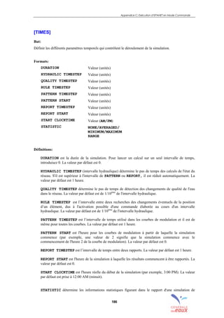 Appendice C: Exécution d’EPANET en Mode Commande
186
[TIMES]
But:
Définir les différents paramètres temporels qui contrôlent le déroulement de la simulation.
Formats:
DURATION
HYDRAULIC TIMESTEP
QUALITY TIMESTEP
RULE TIMESTEP
PATTERN TIMESTEP
PATTERN START
REPORT TIMESTEP
REPORT START
START CLOCKTIME
STATISTIC
Valeur (unités)
Valeur (unités)
Valeur (unités)
Valeur (unités)
Valeur (unités)
Valeur (unités)
Valeur (unités)
Valeur (unités)
Valeur (AM/PM)
NONE/AVERAGED/
MINIMUM/MAXIMUM
RANGE
Définitions:
DURATION est la durée de la simulation. Pour lancer un calcul sur un seul intervalle de temps,
introduisez 0. La valeur par défaut est 0.
HYDRAULIC TIMESTEP (intervalle hydraulique) détermine le pas de temps des calculs de l'état du
réseau. S'il est supérieur à l'intervalle de PATTERN ou REPORT, il est réduit automatiquement. La
valeur par défaut est 1 heure.
QUALITY TIMESTEP détermine le pas de temps de détection des changements de qualité de l'eau
dans le réseau. La valeur par défaut est de 1/10ème
de l'intervalle hydraulique.
RULE TIMESTEP est l’intervalle entre deux recherches des changements éventuels de la position
d’un élément, dus à l'activation possible d'une commande élaborée au cours d'un intervalle
hydraulique. La valeur par défaut est de 1/10ème
de l'intervalle hydraulique.
PATTERN TIMESTEP est l’intervalle de temps utilisé dans les courbes de modulation et il est de
même pour toutes les courbes. La valeur par défaut est 1 heure.
PATTERN START est l'heure pour les courbes de modulation à partir de laquelle la simulation
commence (par exemple, une valeur de 2 signifie que la simulation commence avec le
commencement de l'heure 2 de la courbe de modulation). La valeur par défaut est 0.
REPORT TIMESTEP est l’intervalle de temps entre deux rapports. La valeur par défaut est 1 heure.
REPORT START est l'heure de la simulation à laquelle les résultats commencent à être rapportés. La
valeur par défaut est 0.
START CLOCKTIME est l'heure réelle du début de la simulation (par exemple, 3:00 PM). La valeur
par défaut est prise à 12:00 AM (minuit).
STATISTIC détermine les informations statistiques figurant dans le rapport d'une simulation de
sommaire
index
annexe
sommaire
annexe
index
sommaire
annexe
index
annexes
 