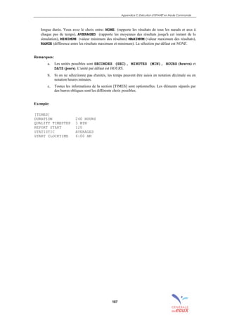Appendice C: Exécution d’EPANET en Mode Commande
187
longue durée. Vous avez le choix entre: NONE (rapporte les résultats de tous les nœuds et arcs à
chaque pas de temps), AVERAGED (rapporte les moyennes des résultats jusqu'à cet instant de la
simulation), MINIMUM (valeur minimum des résultats) MAXIMUM (valeur maximum des résultats),
RANGE (différence entre les résultats maximum et minimum). La sélection par défaut est NONE.
Remarques:
a. Les unités possibles sont SECONDES (SEC), MINUTES (MIN), HOURS (heures) et
DAYS (jours). L'unité par défaut est HOURS.
b. Si on ne sélectionne pas d'unités, les temps peuvent être saisis en notation décimale ou en
notation heures:minutes.
c. Toutes les informations de la section [TIMES] sont optionnelles. Les éléments séparés par
des barres obliques sont les différents choix possibles.
Exemple:
[TIMES]
DURATION 240 HOURS
QUALITY TIMESTEP 3 MIN
REPORT START 120
STATISTIC AVERAGED
START CLOCKTIME 6:00 AM
sommaire
index
annexe
sommaire
annexe
index
sommaire
annexe
index
annexes
 
