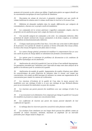 1 - Introduction
19
moments de la journée ou des valeurs par défaut. L'application génère un rapport détaillé sur
la consommation énergétique de toute la période de simulation.
28. Description du volume de réservoirs à géométrie irrégulière par une courbe de
volume établissant la relation entre le volume stocké dans le réservoir et le niveau d’eau.
29. Définition de demandes multiples dans les nœuds, différenciées par catégorie de
consommateurs, chacune avec sa propre courbe de modulation.
30. Les commandes de la version antérieure s’appellent commandes simples, dont les
propriétés ont été améliorées pour tenir compte des heures de la journée.
31. Une nouvelle catégorie de commandes a été créée : les commandes élaborées. Elles
permettent de simuler aisément des réseaux automatisés et de forme complexe, en réalisant
des conditions de fonctionnement plus élaborées.
32. À chaque nœud ajout possible d’une buse, c'est-à-dire une sortie dont le débit dépend
de la pression. Ceci permet de simuler les poteaux et bornes d'incendie d'un réseau urbain,
les buses d'un réseau d'irrigation ou des fuites dans le réseau.
33. Les vannes d'usage général, permettent de modéliser le comportement d’un arc avec
une courbe de pertes de charge définie en substitution des formules conventionnelles.
34. Les options pour le traitement de problèmes de déconnexion et de conditions de
déséquilibre hydraulique ont été améliorées.
35. Amélioration de calcul de la qualité de l’eau sur la base d’une méthode lagrangienne.
Les paramètres introduits par l’utilisateur sont l’intervalle de temps entre deux analyses de la
qualité et la tolérance pour la variation de la qualité.
36. Amélioration du module de qualité. Augmentation du nombre d'options pour définir
les caractéristiques du point d'injection de substance dans le réseau, soit comme une
concentration, soit comme un débit massique de substance ou comme une augmentation de la
concentration pour simuler les stations de rechloration.
37. Les réactions d’évolution de la qualité de l’eau dans la masse peuvent être
modélisées avec une cinétique d’ordre n, et avec une cinétique de type Michaelis-Menton
pour un accroissement bio moléculaire ou pour des enzymes.
38. Les réactions aux parois peuvent être modélisées avec une cinétique d’ordre 0 ou
d’ordre un.
39. L’accroissement ou la diminution d’un composant qui change la qualité de l’eau peut
être modélisé en prenant en compte une concentration limite.
40. Les coefficients de réaction aux parois des tuyaux peuvent dépendre de leur
coefficients de rugosité ;
41. Le mélange dans les réservoirs peut être caractérisé selon plusieurs modèles.
42. Les résultats d’une simulation sur une longue durée peuvent être affichés comme un
ensemble de valeurs moyennes, minimum, maximum ou amplitude sur un intervalle
particulier pour chaque nœud et chaque arc.
sommaire
index
annexe
sommaire
annexe
index
sommaire
annexe
index
annexes
 