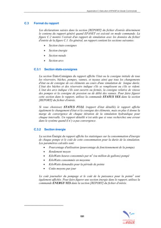 Appendice C: Exécution d’EPANET en Mode Commande
191
C.3 Format du rapport
Les déclarations saisies dans la section [REPORT] du fichier d'entrée déterminent
le contenu du rapport généré quand EPANET est exécuté en mode commande. La
figure C.2 montre l’extrait d'un rapport de simulation avec les données du fichier
d'entrée de la figure C.1. En général, un rapport contient les sections suivantes:
• Section états-consignes
• Section énergie
• Section nœuds
• Section arcs
C.3.1 Section états-consignes
La section États-Consignes du rapport affiche l'état ou la consigne initiale de tous
les réservoirs, bâches, pompes, vannes, et tuyaux ainsi que tous les changements
d'état ou de consigne de ces éléments au cours d'une simulation de longue durée.
L'état des bâches et des réservoirs indique s'ils se remplissent ou s'ils se vident.
L’état des arcs indique s'ils sont ouverts ou fermés, la consigne relative de vitesse
des pompes et la consigne de pression ou de débit des vannes. Pour faire figurer
cette section dans le rapport, utilisez la commande STATUS YES dans la section
[REPORT] du fichier d'entrée.
Si vous choisissez STATUS FULL (rapport d'état détaillé) le rapport affiche
également le changement d'état et la consigne des éléments, mais en plus il donne la
marge de convergence de chaque itération de la simulation hydraulique pour
chaque intervalle. Un rapport détaillé n’est utile que si vous recherchez une erreur
dans le système quand il n’y a pas convergence.
C.3.2 Section énergie
La section Énergie du rapport affiche les statistiques sur la consommation d'énergie
de chaque pompe et le coût de cette consommation pour la durée de la simulation.
Les paramètres calculés sont:
• Pourcentage d'utilisation (pourcentage de fonctionnement de la pompe)
• Rendement moyen
• KiloWatts heures consommés par m3
(ou million de gallons) pompé
• KiloWatts consommés en moyenne
• KiloWatts demandés pour la période de pointe
• Coûts moyens par jour
Le coût journalier du pompage et le coût de la puissance pour la pointe3
sont
également affichés. Pour faire figurer une section énergie dans le rapport, utilisez la
commande ENERGY YES dans la section [REPORT] du fichier d'entrée.
sommaire
index
annexe
sommaire
annexe
index
sommaire
annexe
index
annexes
 
