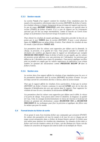 Appendice C: Exécution d’EPANET en Mode Commande
194
C.3.3 Section nœuds
La section Nœuds d’un rapport contient les résultats d’une simulation pour les
nœuds et les paramètres sélectionnés dans la section [REPORT] du fichier d’entrée.
Les résultats obtenus à chaque changement de pas de temps de rapport sont inscrits.
Le pas de temps (REPORT TIMESTEP) entre deux rapports est spécifié dans la
section [TIMES] du fichier d’entrée. Il n’y a pas de rapport sur les événements
spéciaux qui ont lieu au temps intermédiaire, comme la marche ou l’arrêt d’une
pompe ou la fermeture d’un réservoir lorsqu’il est plein ou vide.
Pour obtenir les résultats de nœuds spécifiques, il faut faire précéder la liste de ces
points par le mot NODES dans la section [REPORT]. Il peut y avoir plusieurs
lignes de NODES dans un même fichier d’entrée. Pour obtenir les résultats de tous
les nœuds, il faut déclarer NODES ALL.
Les paramètres dont les valeurs sont rapportées par défaut sont la demande, la
charge, la pression, et la qualité de l’eau. Vous pouvez spécifier le nombre de
décimales des nombres qui figurent dans le rapport en introduisant par exemple
PRESSURE PRECISION 3 dans le fichier d’entrée (ce qui signifie, que les valeurs
de pression seront affichées avec une précision de 3 décimales). La précision par
défaut est de 2 décimales pour toutes les grandeurs. Vous pouvez appliquer un filtre
pour ne prendre en compte que les valeurs supérieures ou inférieures à un certain
nombre en ajoutant des déclarations comme PRESSURE BELOW 20 dans le
fichier d’entrée.
C.3.4. Section arcs
La section Arcs d’un rapport affiche les résultats d’une simulation pour les arcs et
les paramètres déterminés dans la section [REPORT] du fichier d’entrée. Les pas
de temps suivent les conventions décrites ci-dessus, dans la section nœuds.
Pour que le rapport affiche les résultats d’arcs particuliers, il faut que la section
[REPORT] du fichier d’entrée contienne le mot-clef LINKS suivi de la liste des
étiquettes d’identification des arcs qui entrent dans le rapport. Pour rapporter les
résultats de tous les arcs, introduisez la déclaration LINKS ALL.
Les paramètres dont les valeurs sont rapportées par défaut sont le débit, la vitesse
et la perte de charge. Vous pouvez faire entrer le diamètre, la longueur, la qualité
de l’eau, l’état, la consigne de fonctionnement, la vitesse de réaction et le facteur de
friction en ajoutant des déclarations comme DIAMETER YES ou DIAMETER
PRECISION 0. Les techniques pour fixer la précision et appliquer des filtres sont
les mêmes que pour les nœuds.
C.4 Format binaire du fichier de sortie
Si on ajoute le nom d’un troisième fichier aux commandes qui exécutent EPANET,
les valeurs des paramètres de tous les nœuds et de tous les arcs à chaque pas de
temps seront enregistrées dans ce fichier de format binaire spécial. Ce fichier peut
être utilisé pour analyser les résultats des simulations. Les données écrites dans ce
fichier sont soit des nombres entiers de 4 bytes, soit des flottants de 4 bytes soit des
chaînes de caractères de longueur fixe dont la taille est un multiple de 4 bytes.
sommaire
index
annexe
sommaire
annexe
index
sommaire
annexe
index
annexes
 