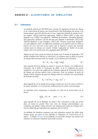 Appendice D: Algorithmes d’Analyse
200
A N N E X E D - A L G O R I T H M E S D E S I M U L A T I O N
D.1 Hydraulique
La méthode utilisée par EPANET pour calculer les équations de perte de charge
et de conservation de masse, qui caractérisent l’état hydraulique du réseau à un
instant donné, peut être décrite par le nom “approche hybride de nœud-circuit”
(en anglais: hybrid node-loop approach). Todini et Pilati (1987) et plus tard
Salgado et al. (1988) l’ont appelé la “Méthode du Gradient” (Gradient Method).
Des approches similaires ont été décrites par Hamam et Brameller (1971) (the
"Hybrid Method") et par Osiadacz (1987) (the "Newton Loop-Node Method").
La seule différence entre ces différentes méthodes est la manière dont les débits à
travers les arcs sont mis à jour après que le logiciel a trouvé une nouvelle
solution pour la charge aux nœuds. Comme l’approche de Todini est la plus
simple, elle a été retenue pour être appliquée dans EPANET.
Supposons que nous ayons un réseau de tuyaux avec N nœuds de demande et NF
nœuds à hauteur fixe (bâches et réservoirs). La relation entre le débit et la perte
de charge dans un tuyau entre les nœuds i et j est donnée par la formule:
2
ij
n
ijijji mQrQhHH +==− D.1
dans laquelle H est la charge au nœud, h la perte de charge, r le coefficient de
résistance, Q le débit, n l’exposant du débit, et m le coefficient de pertes
singulières. La valeur du coefficient de résistance dépend de la formule de perte
de charge par friction utilisée (voir ci-dessous). Pour les pompes, la perte de
charge (valeur négative du gain de charge) peut être calculée avec une formule
de la forme suivante:
))/Q(rh(h
n
ij0
2
ij ωω −−=
dans laquelle h0 est la charge de la pompe à débit nul, ω est la vitesse relative à
la valeur nominale, et r et n sont des coefficients de la courbe caractéristique.
La deuxième série d’équations à résoudre est celle de la conservation de la
masse:
0DQ i
j
ij =−∑ pour i = 1,... N D.2
dans laquelle Di est la demande au nœud i. Par convention, le flux qui arrive
dans un nœud est positif. Pour une série de charges piézométriques aux
conditions aux limites, il faut chercher une solution pour toutes les charges Hi et
tous les débits Qij qui répondent aux équations (D.1) et (D.2).
La méthode du Gradient commence par une estimation initiale des débits dans
chaque tuyau, qui peut ou non répondre à l’équation de conservation de la
masse. À chaque itération de la méthode, les nouvelles charges aux nœuds sont
obtenues en résolvant l’équation matricielle suivante:
sommaire
index
annexe
sommaire
annexe
index
sommaire
annexe
index
annexes
 