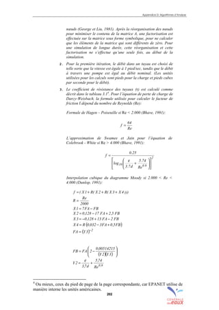 Appendice D: Algorithmes d’Analyse
202
nœuds (George et Liu, 1981). Après la réorganisation des nœuds
pour minimiser le contenu de la matrice A, une factorisation est
effectuée sur la matrice sous forme symbolique, pour ne calculer
que les éléments de la matrice qui sont différents de zéro. Pour
une simulation de longue durée, cette réorganisation et cette
factorisation ne s’effectue qu’une seule fois, au début de la
simulation.
2. Pour la première itération, le débit dans un tuyau est choisi de
telle sorte que la vitesse est égale à 1 pied/sec, tandis que le débit
à travers une pompe est égal au débit nominal. (Les unités
utilisées pour les calculs sont pieds pour la charge et pieds cubes
par seconde pour le débit).
3. Le coefficient de résistance des tuyaux (r) est calculé comme
décrit dans le tableau 3.14
. Pour l’équation de perte de charge de
Darcy-Weisbach, la formule utilisée pour calculer le facteur de
friction f dépend du nombre de Reynolds (Re):
Formule de Hagen – Poiseuille si Re < 2.000 (Bhave, 1991):
Re
64
f =
L’approximation de Swamee et Jain pour l’équation de
Colebrook - White si Re > 4.000 (Bhave, 1991):
2
9.010
Re
74.5
d7.3
log
25.0
f












+
=
ε
Interpolation cubique du diagramme Moody si 2.000 < Re <
4.000 (Dunlop, 1991):
)))4X3X(R2X(R1X(f +++=
2000
Re
R =
FBFA71X −=
FB5,2FA17128,02X +−=
FB2FA13128,03X −+−=
( )FB5,0FA3032,0R4X +−=
( ) 2
3YFA −
=
( )( ) 





−=
3Y2Y
00514215,0
2FAFB
9,0
Re
74,5
d7,3
2Y +=
ε
4
Ou mieux, ceux du pied de page de la page correspondante, car EPANET utilise de
manière interne les unités américaines.
sommaire
index
annexe
sommaire
annexe
index
sommaire
annexe
index
annexes
 