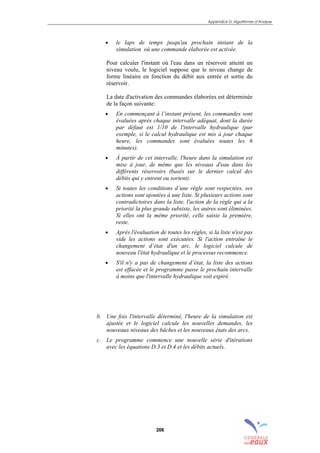 Appendice D: Algorithmes d’Analyse
206
• le laps de temps jusqu'au prochain instant de la
simulation où une commande élaborée est activée.
Pour calculer l'instant où l'eau dans un réservoir atteint un
niveau voulu, le logiciel suppose que le niveau change de
forme linéaire en fonction du débit aux entrée et sortie du
réservoir.
La date d'activation des commandes élaborées est déterminée
de la façon suivante:
• En commençant à l’instant présent, les commandes sont
évaluées après chaque intervalle adéquat, dont la durée
par défaut est 1/10 de l'intervalle hydraulique (par
exemple, si le calcul hydraulique est mis à jour chaque
heure, les commandes sont évaluées toutes les 6
minutes).
• À partir de cet intervalle, l'heure dans la simulation est
mise à jour, de même que les niveaux d'eau dans les
différents réservoirs (basés sur le dernier calcul des
débits qui y entrent ou sortent).
• Si toutes les conditions d’une règle sont respectées, ses
actions sont ajoutées à une liste. Si plusieurs actions sont
contradictoires dans la liste, l'action de la règle qui a la
priorité la plus grande subsiste, les autres sont éliminées.
Si elles ont la même priorité, celle saisie la première,
reste.
• Après l'évaluation de toutes les règles, si la liste n'est pas
vide les actions sont exécutées. Si l'action entraîne le
changement d’état d'un arc, le logiciel calcule de
nouveau l'état hydraulique et le processus recommence.
• S'il n'y a pas de changement d’état, la liste des actions
est effacée et le programme passe le prochain intervalle
à moins que l'intervalle hydraulique soit expiré.
b. Une fois l'intervalle déterminé, l'heure de la simulation est
ajustée et le logiciel calcule les nouvelles demandes, les
nouveaux niveaux des bâches et les nouveaux états des arcs.
c. Le programme commence une nouvelle série d'itérations
avec les équations D.3 et D.4 et les débits actuels.
sommaire
index
annexe
sommaire
annexe
index
sommaire
annexe
index
annexes
 