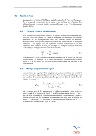 Appendice D: Algorithmes d’Analyse
207
D.2 Qualité de l'eau
Les équations qu'utilise EPANET pour calculer la qualité de l'eau sont basées sur
les principes de conservation de la masse et de cinétique des réactions. Les
phénomènes pris en compte sont les suivants (Rossman et al., 1993; Rossman et
Boulos, 1996):
D.2.1. Transport convectif dans les tuyaux
Une substance dissoute circule à travers un tuyau à la même vitesse moyenne que
celle du fluide qui l'amène. Au cours du transport, elle subit une réaction (de
formation ou de décomposition) avec une certaine vitesse de réaction.
Habituellement, la dispersion longitudinale n'est pas un mécanisme de transport
important. Ceci signifie que les différents volumes élémentaires d’eau (où
segments) dans un tuyau ne sont pas mélangés. Le transport convectif de masse
dans un tuyau est représenté par l'équation suivante:
)CR(+
x
C
u-=
t
C
i
i
i
i
∂
∂
∂
∂
D.5
dans laquelle Ci est la concentration (masse/volume) dans le tuyau i en fonction
de la distance x et du temps t, ui la vitesse d'écoulement (longueur/temps) dans le
tuyau i, et R la vitesse de réaction (masse/volume/temps) en fonction de la
concentration.
D.2.2 Mélange aux jonctions des tuyaux
Aux jonctions qui reçoivent l'eau de plusieurs tuyaux, le mélange est considéré
comme instantané et parfait. La concentration d'une substance dans l'eau qui sort
du nœud est la moyenne pondérée des flux qui entrent dans le nœud. Pour le
nœud k on peut écrire:
i x
j I j j x L k ext k ext
j I j k ext
C =
Q C + Q C
Q + Q
k j
k
|
| , ,
,
=
=∑
∑
0
ε
ε
D.6
où i est un arc dont le flux sort du nœud k, Ik l’ensemble des arcs dont le flux est
dirigé vers k, Lj la longueur de l'arc j, Qj le débit (volume/temps) à travers l’arc j,
Qk,ext le débit provenant de l'extérieur qui entre dans le réseau au nœud k, et Ck,ext
la concentration du flux provenant de l'extérieur qui entre dans le réseau au
nœud k. La notation Ci|x=0 représente la concentration au début de l'arc i, Ci|x=L
représente la concentration à la fin de cet arc.
sommaire
index
annexe
sommaire
annexe
index
sommaire
annexe
index
annexes
 