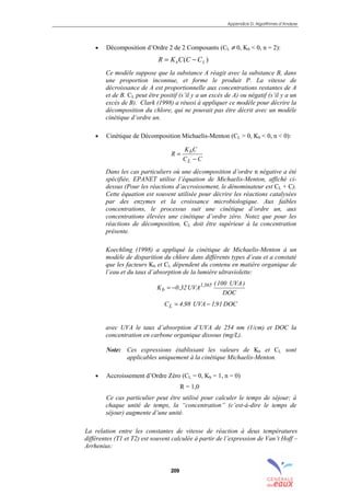 Appendice D: Algorithmes d’Analyse
209
• Décomposition d’Ordre 2 de 2 Composants (CL ≠ 0, Kb < 0, n = 2):
)( Lb CCCKR −=
Ce modèle suppose que la substance A réagit avec la substance B, dans
une proportion inconnue, et forme le produit P. La vitesse de
décroissance de A est proportionnelle aux concentrations restantes de A
et de B. CL peut être positif (s’il y a un excès de A) ou négatif (s’il y a un
excès de B). Clark (1998) a réussi à appliquer ce modèle pour décrire la
décomposition du chlore, qui ne pouvait pas être décrit avec un modèle
cinétique d’ordre un.
• Cinétique de Décomposition Michaelis-Menton (CL > 0, Kb < 0, n < 0):
CC
CK
R
L
b
−
=
Dans les cas particuliers où une décomposition d’ordre n négative a été
spécifiée, EPANET utilise l’équation de Michaelis-Menton, affiché ci-
dessus (Pour les réactions d’accroissement, le dénominateur est CL + C).
Cette équation est souvent utilisée pour décrire les réactions catalysées
par des enzymes et la croissance microbiologique. Aux faibles
concentrations, le processus suit une cinétique d’ordre un, aux
concentrations élevées une cinétique d’ordre zéro. Notez que pour les
réactions de décomposition, CL doit être supérieur à la concentration
présente.
Koechling (1998) a appliqué la cinétique de Michaelis-Menton à un
modèle de disparition du chlore dans différents types d’eau et a constaté
que les facteurs Kb et CL dépendent du contenu en matière organique de
l’eau et du taux d’absorption de la lumière ultraviolette:
DOC
)UVA100(
UVA32,0K 365,1
b −=
DOC91,1UVA98,4CL −=
avec UVA le taux d’absorption d’UVA de 254 nm (1/cm) et DOC la
concentration en carbone organique dissous (mg/L).
Note: Ces expressions établissant les valeurs de Kb et CL sont
applicables uniquement à la cinétique Michaelis-Menton.
• Accroissement d’Ordre Zéro (CL = 0, Kb = 1, n = 0)
R = 1,0
Ce cas particulier peut être utilisé pour calculer le temps de séjour; à
chaque unité de temps, la “concentration” (c’est-à-dire le temps de
séjour) augmente d’une unité.
La relation entre les constantes de vitesse de réaction à deux températures
différentes (T1 et T2) est souvent calculée à partir de l’expression de Van’t Hoff –
Arrhenius:
sommaire
index
annexe
sommaire
annexe
index
sommaire
annexe
index
annexes
 