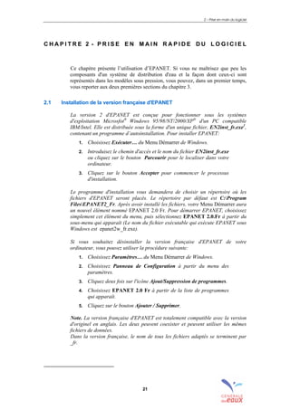 2 – Prise en main du logiciel
21
C H A P I T R E 2 - P R I S E E N M A I N R A P I D E D U L O G I C I E L
Ce chapitre présente l’utilisation d’EPANET. Si vous ne maîtrisez que peu les
composants d'un système de distribution d'eau et la façon dont ceux-ci sont
représentés dans les modèles sous pression, vous pouvez, dans un premier temps,
vous reporter aux deux premières sections du chapitre 3.
2.1 Installation de la version française d'EPANET
La version 2 d'EPANET est conçue pour fonctionner sous les systèmes
d'exploitation Microsfot®
Windows 95/98/NT/2000/XP®
d'un PC compatible
IBM/Intel. Elle est distribuée sous la forme d'un unique fichier, EN2inst_fr.exe1
,
contenant un programme d’autoinstallation. Pour installer EPANET:
1. Choisissez Exécuter… du Menu Démarrer de Windows.
2. Introduisez le chemin d'accès et le nom du fichier EN2inst_fr.exe
ou cliquez sur le bouton Parcourir pour le localiser dans votre
ordinateur.
3. Cliquez sur le bouton Accepter pour commencer le processus
d'installation.
Le programme d'installation vous demandera de choisir un répertoire où les
fichiers d'EPANET seront placés. Le répertoire par défaut est C:Program
FilesEPANET2_Fr. Après avoir installé les fichiers, votre Menu Démarrer aura
un nouvel élément nommé EPANET 2.0 Fr. Pour démarrer EPANET, choisissez
simplement cet élément du menu, puis sélectionnez EPANET 2.0.Fr à partir du
sous-menu qui apparaît (Le nom du fichier exécutable qui exécute EPANET sous
Windows est epanet2w_fr.exe).
Si vous souhaitez désinstaller la version française d'EPANET de votre
ordinateur, vous pouvez utiliser la procédure suivante:
1. Choisissez Paramètres… du Menu Démarrer de Windows.
2. Choisissez Panneau de Configuration à partir du menu des
paramètres.
3. Cliquez deux fois sur l'icône Ajout/Suppression de programmes.
4. Choisissez EPANET 2.0 Fr à partir de la liste de programmes
qui apparaît.
5. Cliquez sur le bouton Ajouter / Supprimer.
Note. La version française d'EPANET est totalement compatible avec la version
d'originel en anglais. Les deux peuvent coexister et peuvent utiliser les mêmes
fichiers de données.
Dans la version française, le nom de tous les fichiers adaptés se terminent par
_fr.
sommaire
index
annexe
sommaire
annexe
index
sommaire
annexe
index
annexes
 
