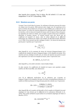 Appendice D: Algorithmes d’Analyse
210
12
12
TT
bb KK −
= θ
dans laquelle θ est constante. Pour le chlore, θ a été estimé à 1,1 avec une
température T1 de 20 ºC (Koechling, 1998).
D.2.5 Réactions aux parois
Lorsque l’eau circule dans les tuyaux, les substances dissoutes peuvent être mises
en contact avec les parois. Elles peuvent alors réagir avec les matériaux de la
paroi et former des produits de corrosion ou des biofilms qui se déposent sur ou
dans la paroi. La vitesse de réaction dépend de la superficie de la paroi qui subit
la réaction, et de la vitesse de transfert de masse entre la masse d’eau et la paroi.
La superficie par unité de volume, qui est égale à quatre divisé par le diamètre,
détermine le premier facteur. Le dernier facteur peut être décrit par un
coefficient de transfert de masse, dont la valeur dépend de la diffusivité
moléculaire de l’élément qui réagit et du nombre de Reynolds du flux (Rossman
et. al, 1994). Si la réaction suit une cinétique d’ordre 1, la vitesse de réaction aux
parois peut s’exprimer par l’expression:
)(
4
fw
fw
kkd
Ckk
R
+
=
dans laquelle kw est la constante de vitesse de réaction (longueur/temps), kf le
coefficient de transfert de masse (longueur/temps), et d le diamètre du tuyau. Si la
réaction suit une cinétique d’ordre zéro, la vitesse de réaction aux parois ne peut
être supérieure à la vitesse de transfert de masse, donc l’expression sera:
)d/4)(Ck,k(MINR fw=
dans laquelle kw a les unités suivantes: masse/surface/temps.
Le plus souvent, les coefficients de transfert de masse sont exprimés comme
nombres de Sherwood (Sh), sans dimensions:
d
D
Shk f =
avec D la diffusivité moléculaire de la substance qui s’exprime en
longueur2
/temps et d le diamètre du tuyau. Si le flux est parfaitement laminaire, le
nombre de Sherwood moyen le long du tuyau peut être calculé avec l’expression:
[ ] 3/2
ScRe)L/d(04,01
ScRe)L/d(0668.0
65,3Sh
+
+=
dans laquelle Re est le nombre de Reynolds et Sc le nombre de Schmidt (viscosité
cinétique de l’eau divisée par la diffusivité de la substance) (Edwards et al.,
1976). Pour le flux turbulent on peut utiliser la corrélation empirique de Notter et
Sleicher (1971):
3/188.0
ScRe0149,0Sh =
sommaire
index
annexe
sommaire
annexe
index
sommaire
annexe
index
annexes
 
