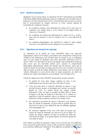Appendice D: Algorithmes d’Analyse
211
D.2.6 Système d’équations
Appliquées sur un réseau entier, les équations D.5-D.7 représentent un ensemble
d’équations différentielles/algébriques dont les coefficients sont variables dans le
temps que l’on doit résoudre pour tout Ci (concentration dans le tuyau i) et pour
tout Cs (concentration de chaque réservoir s). Cette solution dépend de
l’ensemble des conditions suivantes:
• les conditions initiales, dont dépendent les valeurs de Ci pour tous les
segments x de chaque tuyau i, et les valeurs Cs de chaque bâche ou
réservoir à l’instant 0;
• les conditions aux limites qui déterminent les valeurs de Ck,ext et Qk,ext
pour tous les instants t à tous les nœuds k où il y a une injection de
masse;
• les conditions hydrauliques, qui spécifient le volume Vs dans chaque
réservoir s et le débit Qi à travers chaque arc i à tout instant t.
D.2.7 Algorithme de transport de Lagrange
Le simulateur de la qualité de l’eau d’EPANET utilise une approche
lagrangienne, (basée sur le temps), pour détecter des changements subis par des
volumes d’eau élémentaires qui circulent dans les tuyaux et qui se mélangent
entre eux aux nœuds de demande entre deux intervalles déterminés (Liou et
Kroon, 1987). Ces intervalles de mesure de qualité sont normalement beaucoup
plus courts que les intervalles utilisés pour calculer le comportement
hydraulique (généralement, plutôt des minutes que des heures), parce que le
temps de séjour de l'eau dans un tuyau peut être très court. Lorsque l’eau entre
dans un tuyau, la taille du volume élémentaire d’eau amont croît, et la taille du
volume élémentaire en aval décroît dans la même proportion. La taille des
éléments de volume intermédiaires reste inchangé. (Voir la Figure D.1).
À la fin de chaque intervalle, EPANET entreprend les actions suivantes:
1. La qualité de l’eau dans chaque segment est mise à jour
conformément aux réactions qui ont eu lieu dans le tuyau.
2. L’eau qui entre dans le nœud de demande en amont, et qui
provient d’autres tuyaux, est mélangée pour calculer la nouvelle
qualité de l’eau. Le volume fourni par chaque volume
élémentaire d’eau est égal au produit du débit dans le tuyau
d’origine et du laps de temps de l’intervalle. Si ce volume est
supérieur à celui du segment, celui-ci est détruit et le prochain
élément de volume commence à fournir son volume d’eau.
3. Les substances provenant de sources extérieures sont ajoutées
dans les nœuds de demande. La façon dont la qualité dans les
réservoirs est mise à jour dépend du type de mélange appliqué
(voir paragraphe 3.4).
4. De nouveaux segments d’eau sont créés dans les tuyaux qui
sortent du nœud de demande, du réservoir ou de la bâche. Le
volume de chaque segment est égal au produit du débit par
l’intervalle de temps, et sa qualité égale à la nouvelle qualité de
l’eau dans le nœud.
Pour réduire le nombre de segments, l’étape 4 n’est exécutée que si la différence
entre la nouvelle qualité dans le nœud et celle du dernier segment est supérieure
à une tolérance définie par l'utilisateur. Si la différence de qualité est inférieure à
sommaire
index
annexe
sommaire
annexe
index
sommaire
annexe
index
annexes
 