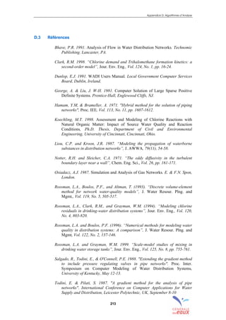 Appendice D: Algorithmes d’Analyse
213
D.3 Références
Bhave, P.R. 1991. Analysis of Flow in Water Distribution Networks. Technomic
Publishing. Lancaster, PA.
Clark, R.M. 1998. “Chlorine demand and Trihalomethane formation kinetics: a
second-order model”, Jour. Env. Eng., Vol. 124, No. 1, pp. 16-24.
Dunlop, E.J. 1991. WADI Users Manual. Local Government Computer Services
Board, Dublin, Ireland.
George, A. & Liu, J. W-H. 1981. Computer Solution of Large Sparse Positive
Definite Systems. Prentice-Hall, Englewood Cliffs, NJ.
Hamam, Y.M, & Brameller, A. 1971. "Hybrid method for the solution of piping
networks", Proc. IEE, Vol. 113, No. 11, pp. 1607-1612.
Koechling, M.T. 1998. Assessment and Modeling of Chlorine Reactions with
Natural Organic Matter: Impact of Source Water Quality and Reaction
Conditions, Ph.D. Thesis, Department of Civil and Environmental
Engineering, University of Cincinnati, Cincinnati, Ohio.
Liou, C.P. and Kroon, J.R. 1987. “Modeling the propagation of waterborne
substances in distribution networks”, J. AWWA, 79(11), 54-58.
Notter, R.H. and Sleicher, C.A. 1971. “The eddy diffusivity in the turbulent
boundary layer near a wall”, Chem. Eng. Sci., Vol. 26, pp. 161-171.
Osiadacz, A.J. 1987. Simulation and Analysis of Gas Networks. E. & F.N. Spon,
London.
Rossman, L.A., Boulos, P.F., and Altman, T. (1993). “Discrete volume-element
method for network water-quality models”, J. Water Resour. Plng. and
Mgmt,, Vol. 119, No. 5, 505-517.
Rossman, L.A., Clark, R.M., and Grayman, W.M. (1994). “Modeling chlorine
residuals in drinking-water distribution systems”, Jour. Env. Eng., Vol. 120,
No. 4, 803-820.
Rossman, L.A. and Boulos, P.F. (1996). “Numerical methods for modeling water
quality in distribution systems: A comparison”, J. Water Resour. Plng. and
Mgmt, Vol. 122, No. 2, 137-146.
Rossman, L.A. and Grayman, W.M. 1999. “Scale-model studies of mixing in
drinking water storage tanks”, Jour. Env. Eng., Vol. 125, No. 8, pp. 755-761.
Salgado, R., Todini, E., & O'Connell, P.E. 1988. "Extending the gradient method
to include pressure regulating valves in pipe networks". Proc. Inter.
Symposium on Computer Modeling of Water Distribution Systems,
University of Kentucky, May 12-13.
Todini, E. & Pilati, S. 1987. "A gradient method for the analysis of pipe
networks". International Conference on Computer Applications for Water
Supply and Distribution, Leicester Polytechnic, UK, September 8-10
sommaire
index
annexe
sommaire
annexe
index
sommaire
annexe
index
annexes
 