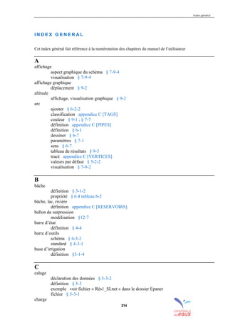 Index général
214
I N D E X G E N E R A L
Cet index général fait référence à la numérotation des chapitres du manuel de l’utilisateur
A
affichage
aspect graphique du schéma § 7-9-4
visualisation § 7-9-4
affichage graphique
déplacement § 9-2
altitude
affichage, visualisation graphique § 9-2
arc
ajouter § 6-2-2
classification appendice C [TAGS]
couleur § 9-1 ; § 7-7
définition appendice C [PIPES]
définition § 6-1
dessiner § 6-7
paramètres § 7-1
sens § 6-7
tableau de résultats § 9-3
tracé appendice C [VERTICES]
valeurs par défaut § 5-2-2
visualisation § 7-9-2
B
bâche
définition § 3-1-2
propriété § 6.4 tableau 6-2
bâche, lac, rivière
définition appendice C [RESERVOIRS]
ballon de surpression
modélisation §12-7
barre d’état
définition § 4-4
barre d’outils
schéma § 4-3-2
standard § 4-3-1
buse d’irrigation
définition §3-1-4
C
calage
déclaration des données § 5-3-2
définition § 5-3
exemple voir fichier « Rés1_SI.net » dans le dossier Epanet
fichier § 5-3-1
charge
sommaire
index
annexe
sommaire
annexe
index
annexes
 
