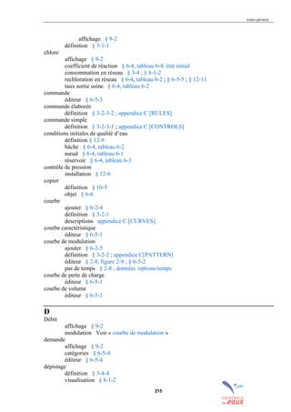 Index général
215
affichage § 9-2
définition § 3-1-1
chlore
affichage § 9-2
coefficient de réaction § 6-4, tableau 6-4, état initial
consommation en réseau § 3-4 ; § 8-1-2
rechloration en réseau § 6-4, tableau 6-2 ; § 6-5-5 ; § 12-11
taux sortie usine § 6-4, tableau 6-2
commande
éditeur § 6-5-3
commande élaborée
définition § 3-2-3-2 ; appendice C [RULES]
commande simple
définition § 3-2-3-1 ; appendice C [CONTROLS]
conditions initiales de qualité d’eau
définition § 12-9
bâche § 6-4, tableau 6-2
nœud § 6-4, tableau 6-1
réservoir § 6-4, tableau 6-3
contrôle de pression
installation § 12-6
copier
définition § 10-5
objet § 6-6
courbe
ajouter § 6-2-4
définition § 3-2-1
descriptions appendice C [CURVES]
courbe caractéristique
éditeur § 6-5-1
courbe de modulation
ajouter § 6-2-5
définition § 3-2-2 ; appendice C[PATTERN]
éditeur § 2-8, figure 2-9 ; § 6-5-2
pas de temps § 2-8 ; données /options/temps
courbe de perte de charge
éditeur § 6-5-1
courbe de volume
éditeur § 6-5-1
D
Débit
affichage § 9-2
modulation Voir « courbe de modulation »
demande
affichage § 9-2
catégories § 6-5-4
éditeur § 6-5-4
dépistage
définition § 3-4-4
visualisation § 8-1-2
sommaire
index
annexe
sommaire
annexe
index
sommaire
annexe
index
annexes
 