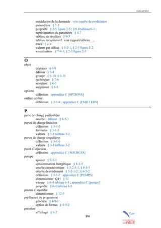 Index général
218
modulation de la demande voir courbe de modulation
paramètres § 7-1
propriété § 2-5 figure 2-5 ; § 6.4 tableau 6-1 ;
représentation du paramètre § 4-7
tableau de résultats § 9-3
tableau récapitulatif voir rapport/tableau…..
trace § 2-4
valeurs par défaut § 5-2-1, § 2-3 figure 2-2
visualisation § 7-9-1, § 2-3 figure 2-3
O
objet
déplacer § 6-9
édition § 6-4
groupe § 6-10, § 6-11
rechercher § 7-6
sélection § 6-3
supprimer § 6-8
options
définition appendice C [OPTIONS]
orifice calibré
définition § 3-1-4 ; appendice C [EMITTERS]
P
perte de charge particulière
courbe : éditeur § 6-5-1
pertes de charge linéaires
définition § 3-1-5
formules § 3-1-5
valeurs § 3-1 tableau 3-2
pertes de charge singulières
définition § 3-1-6
valeurs § 3-1 tableau 3-2
point d’injection
définition appendice C [ SOURCES]
pompe
ajouter § 6-2-2
consommation énergétique § 8-1-5
courbe caractéristique § 3-2-1-1, § 6-5-1
courbe de rendement § 3-2-1-2 ; § 6-5-2
définition § 3-1-7 appendice C [PUMPS]
dimensionner Q,H § 12
vitesse § 6-4 tableau 6-5 ; appendice C [pumps]
propriété § 6-4 tableau 6-5
poteau d’incendie
dimensionner § 12-5
préférence du programme
générale § 4-9-1
option de format § 4-9-2
pression
affichage § 9-2
sommaire
index
annexe
sommaire
annexe
index
sommaire
annexe
index
annexes
 
