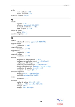 Index général
219
projet
ouvrir définition § 5-1
résumé définition § 5-4
propriétés édition § 12-13
Q
qualité
affichage § 9-2
définition appendice C [QUALITY]
réaction de modification § 3-4-3
temps de séjour § 3-4-4
qualité de source
éditeur § 6-5-5
questions / réponses § 12
R
rapport
définition du contenu appendice C [REPORT]
rapport complet
visualisation § 9-4-5
rapport d’énergie
visualisation § 9-4-2
rapport d’état
visualisation § 9-4-1
rapport de calage
visualisation § 9-4-3
réaction
coefficient par défaut réservoir § 8-1-3
coefficient particulier du réservoir § 6-4, tableau 6-3
coefficient par défaut tuyau § 8-1-3
coefficient particulier du tuyau § 6-4, tableau 6-4
définition des paramètres appendice C [REACTIONS]
modification de la qualité § 3-4-3, § 8-1-3
visualisation du rapport § 9-4-4
réducteur de pression
définition § 3-1-8 ; § 6-4, tableau 6-4,
état initial, appendice C [VALVES]
réseau
tracé manuel §2.4
réservoir
courbes de volume § 3-2-1-3, § 6-5-1
définition § 3-1-3 appendice C [TANK]
mélange § 3-4-2
propriété § 6.4 tableau 6-3
sommaire
index
annexe
sommaire
annexe
index
sommaire
annexe
index
annexes
 