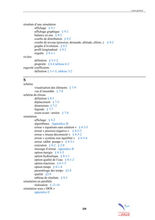 Index général
220
résultats d’une simulation
affichage § 9-1
affichage graphique § 9-2
balance en eau § 9-2
courbe de distribution § 9-2
courbe de niveau (pression, demande, altitude, chlore..) § 9-2
graphe d’évolution § 9-2
profil longitudinal § 9-2
requête § 9-1-1
rivière
définition § 3-1-2
propriété § 6.4 tableau 6-2
rugosité coefficients
définition § 3-1-5, tableau 3-2
S
schéma
visualisation des éléments § 7-9
vue d’ensemble § 7-8
schéma du réseau
définition § 4-5
déplacement § 7-5
dimensions § 7-2
légende § 7-7
zoom avant / arrière § 7-4
simulation
affichage § 9-2
algorithmes Appendice D
erreur « équations sans solution » § 8-3-5
erreur « pression négative » § 8-3-3
erreur « réseau déconnecté » § 8-3-2
erreur « système non équilibré » § 8-3-4
erreur «débit pompe » § 8-3-1
exécution § 8-2 § 2-8
message d’erreur appendice B
option énergie § 8-1-5
option hydraulique § 8-1-1
option qualité de l’eau § 8-1-2
option réactions § 8-1-3
option temps § 8-1-4
paramétrage des temps §2-8
qualité §2-9
tableau de résultats § 9-3
simulation en parallèle
réalisation § 12-14
simulation sous « DOS »
appendice C
sommaire
index
annexe
sommaire
annexe
index
sommaire
annexe
index
annexes
 