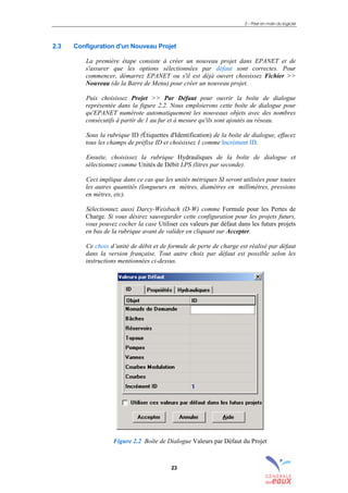 2 – Prise en main du logiciel
23
2.3 Configuration d'un Nouveau Projet
La première étape consiste à créer un nouveau projet dans EPANET et de
s'assurer que les options sélectionnées par défaut sont correctes. Pour
commencer, démarrez EPANET ou s'il est déjà ouvert choisissez Fichier >>
Nouveau (de la Barre de Menu) pour créer un nouveau projet.
Puis choisissez Projet >> Par Défaut pour ouvrir la boîte de dialogue
représentée dans la figure 2.2. Nous emploierons cette boîte de dialogue pour
qu'EPANET numérote automatiquement les nouveaux objets avec des nombres
consécutifs à partir de 1 au fur et à mesure qu'ils sont ajoutés au réseau.
Sous la rubrique ID (Étiquettes d'Identification) de la boîte de dialogue, effacez
tous les champs de préfixe ID et choisissez 1 comme Incrément ID.
Ensuite, choisissez la rubrique Hydrauliques de la boîte de dialogue et
sélectionnez comme Unités de Débit LPS (litres par seconde).
Ceci implique dans ce cas que les unités métriques SI seront utilisées pour toutes
les autres quantités (longueurs en mètres, diamètres en millimètres, pressions
en mètres, etc).
Sélectionnez aussi Darcy-Weisbach (D-W) comme Formule pour les Pertes de
Charge. Si vous désirez sauvegarder cette configuration pour les projets futurs,
vous pouvez cocher la case Utiliser ces valeurs par défaut dans les futurs projets
en bas de la rubrique avant de valider en cliquant sur Accepter.
Ce choix d’unité de débit et de formule de perte de charge est réalisé par défaut
dans la version française. Tout autre choix par défaut est possible selon les
instructions mentionnées ci-dessus.
Figure 2.2 Boîte de Dialogue Valeurs par Défaut du Projet
sommaire
index
annexe
sommaire
annexe
index
sommaire
annexe
index
annexes
 