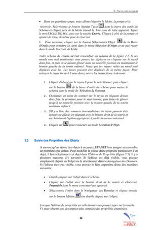 2 – Prise en main du logiciel
26
! Dans un quatrième temps, nous allons étiqueter la bâche, la pompe et le
réservoir. Sélectionnez le bouton Ajouter Texte dans la barre des outils du
Schéma et cliquez près de la bâche (nœud 1). Une zone de texte apparaît. Tapez
le mot BÂCHE DE SOL, puis sur la touche Entrée. Cliquez à côté de la pompe et
ajoutez-le texte, de même pour le réservoir.
! Pour terminer, cliquez sur le bouton Sélectionner Objet de la Barre
d'Outils pour remettre la carte dans le mode Sélection d'Objets et ne pas rester
dans le mode Insertion de Texte.
Votre schéma du réseau devrait ressembler au schéma de la figure 2.1. Si les
nœuds sont mal positionnés vous pouvez les déplacer en cliquant sur le nœud
deux fois, et puis en le faisant glisser dans sa nouvelle position en maintenant le
bouton gauche de la souris enfoncé. Notez que les tuyaux reliés au nœud sont
déplacés avec lui. Les textes peuvent être déplacés de la même façon. Pour
retracer le tuyau incurvé 8 vous devez suivre les instructions ci-dessous:
1. Cliquez d'abord sur le tuyau 8 pour le sélectionner, puis cliquez
sur le bouton de la barre d'outils du schéma pour mettre le
schéma dans le mode de Sélection de Sommet.
2. Choisissez un point de sommet sur le tuyau en cliquant dessus
deux fois, la première pour le sélectionner, puis faites-le glisser
jusqu’à sa nouvelle position avec le bouton gauche de la souris
maintenu enfoncé.
3. S'il y a lieu, des sommets intermédiaires du tuyau peuvent être
ajoutés ou effacés en cliquant avec le bouton droit de la souris et
en choisissant l'option appropriée à partir du menu contextuel.
4. Cliquez sur pour retourner au mode Sélection d'Objet.
2.5 Saisie des Propriétés des Objets
A mesure qu'on ajoute des objets à un projet, EPANET leur assigne un ensemble
de propriétés par défaut. Pour modifier la valeur d'une propriété particulière d'un
objet, il faut sélectionner cet objet dans l'Éditeur de Propriétés (figure 2.5). Il y a
plusieurs manières d’y parvenir. Si l'éditeur est déjà visible, vous pouvez
simplement cliquer sur l'objet ou le sélectionner dans le Navigateur des Données.
Si l'éditeur n'est pas visible, vous pouvez le faire apparaître d'une des manières
suivantes:
• Double-cliquez sur l'objet dans le schéma.
• Cliquez sur l'objet avec le bouton droit de la souris et choisissez
Propriétés dans le menu contextuel qui apparaît.
• Sélectionnez l'objet dans le Navigateur des Données et cliquez ensuite
sur le bouton Édition (ou double cliquez sur l’objet).
Lorsque l'éditeur de propriétés est sélectionné vous pouvez taper sur la touche
F1 pour obtenir une description plus complète des propriétés énumérées.
sommaire
index
annexe
sommaire
annexe
index
sommaire
annexe
index
annexes
 