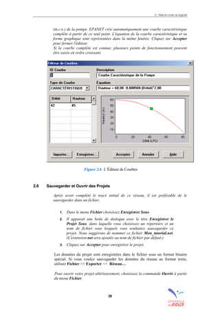 2 – Prise en main du logiciel
28
(m.c.e.) de la pompe. EPANET crée automatiquement une courbe caractéristique
complète à partir de ce seul point. L'équation de la courbe caractéristique et sa
forme graphique sont représentées dans la même fenêtre. Cliquez sur Accepter
pour fermer l'éditeur.
Si la courbe complète est connue, plusieurs points de fonctionnement peuvent
être saisis en ordre croissant.
Figure 2.6 L’Éditeur de Courbes
2.6 Sauvegarder et Ouvrir des Projets
Après avoir complété le tracé initial de ce réseau, il est préférable de le
sauvegarder dans un fichier.
1. Dans le menu Fichier choisissez Enregistrer Sous.
2. Il apparaît une boîte de dialogue avec le titre Enregistrer le
Projet Sous, dans laquelle vous choisissez un répertoire et un
nom de fichier sous lesquels vous souhaitez sauvegarder ce
projet. Nous suggérons de nommer ce fichier Mon_tutorial.net.
(L'extension.net sera ajoutée au nom de fichier par défaut.)
3. Cliquez sur Accepter pour enregistrer le projet.
Les données du projet sont enregistrées dans le fichier sous un format binaire
spécial. Si vous voulez sauvegarder les données du réseau au format texte,
utilisez Fichier >> Exporter >> Réseau…
Pour ouvrir votre projet ultérieurement, choisissez la commande Ouvrir à partir
du menu Fichier.
sommaire
index
annexe
sommaire
annexe
index
sommaire
annexe
index
annexes
 
