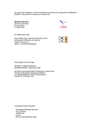 Ce manuel de l’utilisateur, comme l’ensemble des documents du logiciel de modélisation
EPANET a été traduit en français sur l’initiative de
Générale des Eaux
Direction Technique
52 rue d’Anjou
F 75008 Paris
en collaboration avec:
Grupo IDMH. Dep. Ingeniería Hidráulica y M.A.
Universidad Politécnica de Valencia
Camino de Vera, s/n
46022 – VALENCIA (Espagne)
Titre original de cet ouvrage:
“EPANET 2 USER’S MANUAL”
EPA/600/R-00/057 September 2000
NATIONAL RISK MANAGEMENT RESEARCH LABORATORY
OFFICE OF RESEARCH AND DEVELOPMENT
U.S. ENVIRONMENTAL PROTECTION AGENCY
CINCINATTI, OH 45268, USA
Copyright version française:
Compagnie Générale des Eaux
52 rue d’Anjou
75008 Paris
France
RCS 572 025 526 RCS Paris
sommaire
index
annexe
sommaire
annexe
index
sommaire
annexe
index
annexes
 