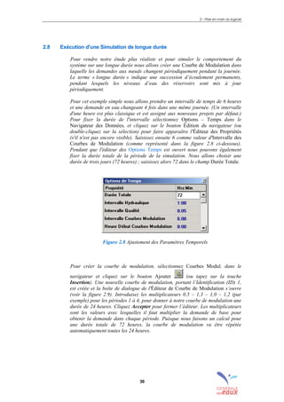 2 – Prise en main du logiciel
30
2.8 Exécution d'une Simulation de longue durée
Pour rendre notre étude plus réaliste et pour simuler le comportement du
système sur une longue durée nous allons créer une Courbe de Modulation dans
laquelle les demandes aux nœuds changent périodiquement pendant la journée.
Le terme « longue durée » indique une succession d’écoulement permanents,
pendant lesquels les niveaux d’eau des réservoirs sont mis à jour
périodiquement.
Pour cet exemple simple nous allons prendre un intervalle de temps de 6 heures
et une demande en eau changeant 4 fois dans une même journée. (Un intervalle
d'une heure est plus classique et est assigné aux nouveaux projets par défaut.)
Pour fixer la durée de l'intervalle sélectionnez Options – Temps dans le
Navigateur des Données, et cliquez sur le bouton Édition du navigateur (ou
double-cliquez sur la sélection) pour faire apparaître l'Éditeur des Propriétés
(s'il n'est pas encore visible). Saisissez ensuite 6 comme valeur d'Intervalle des
Courbes de Modulation (comme représenté dans la figure 2.8 ci-dessous).
Pendant que l'éditeur des Options Temps est ouvert nous pouvons également
fixer la durée totale de la période de la simulation. Nous allons choisir une
durée de trois jours (72 heures) ; saisissez alors 72 dans le champ Durée Totale.
Figure 2.8 Ajustement des Paramètres Temporels
Pour créer la courbe de modulation, sélectionnez Courbes Modul. dans le
navigateur et cliquez sur le bouton Ajouter (ou tapez sur la touche
Insertion). Une nouvelle courbe de modulation, portant l’Identification (ID) 1,
est créée et la boîte de dialogue de l'Éditeur de Courbe de Modulation s’ouvre
(voir la figure 2.9). Introduisez les multiplicateurs 0,5 – 1,3 – 1,0 – 1,2 (par
exemple) pour les périodes 1 à 4, pour donner à notre courbe de modulation une
durée de 24 heures. Cliquez Accepter pour fermer l’éditeur. Les multiplicateurs
sont les valeurs avec lesquelles il faut multiplier la demande de base pour
obtenir la demande dans chaque période. Puisque nous faisons un calcul pour
une durée totale de 72 heures, la courbe de modulation va être répétée
automatiquement toutes les 24 heures.
sommaire
index
annexe
sommaire
annexe
index
sommaire
annexe
index
annexes
 