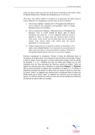 2 – Prise en main du logiciel
33
temps de séjour initial au réservoir de 60 heures (introduisez 60 comme valeur
de Qualité Initiale dans l'Éditeur des Propriétés pour le réservoir).
Pour finir, nous allons simuler le transport et la disparition du chlore dans le
réseau. Effectuez les changements suivants dans la base de données:
1. Sélectionnez Options - Qualité dans le Navigateur des Données et
ouvrez l'éditeur des propriétés correspondant. Dans le champ
Paramètre tapez le mot Chlore.
2. Passez maintenant à Options - Réactions dans le Navigateur des
Données. Pour le Coeff. Global de Réact. dans la Masse
introduisez une valeur de –1,0. Ce coefficient reflète la vitesse à
laquelle le chlore va réagir suite aux réactions dans la masse
d'eau seule. Cette vitesse sera la même dans tous les tuyaux du
réseau. Vous pouvez entrer cette valeur pour des tuyaux
individuels si c'est nécessaire.
3. Cliquez maintenant sur le nœud de la bâche et introduisez 1,0 (1
mg/l) comme Qualité Initiale. Ceci représente la concentration de
chlore qui entre dans le réseau de manière continue. (Remettez à
0 la qualité initiale dans le réservoir si vous l'avez changé.)
Exécutez maintenant la simulation. Utilisez la barre de défilement dans le
Navigateur du Schéma pour voir comment le taux de chlore évolue dans l’espace
et dans le temps. Notez que pour ce réseau relativement simple, seuls les nœuds
de demande 5, 6, et 7 affichent des taux de chlore plus faibles car ils sont
alimentés avec de l'eau provenant du réservoir, pauvre en chlore. Créez un
rapport de réaction pour cette simulation en choisissant Rapport >> Réaction
dans le menu principal. Le rapport doit ressembler à la figure 2.11. Il affiche la
répartition moyenne des pertes en chlore dans les tuyaux et dans les réservoirs.
Le terme "masse" se rapporte aux réactions qui se produisent dans la masse du
fluide tandis que le terme "paroi" se rapporte aux réactions avec les parois des
tuyaux. La dernière réaction est nulle car nous n'avons pas indiqué de coefficient
de réaction aux parois dans cet exemple.
sommaire
index
annexe
sommaire
annexe
index
sommaire
annexe
index
annexes
 