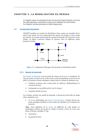 3 – La modélisation du réseau
35
C H A P I T R E 3 - L A M O D E L I S A T I O N D U R E S E A U
Ce chapitre expose les principes de base du travail du logiciel Epanet, au niveau
des objets physiques constituant le réseau et les méthodes de calcul utilisés.
Les chapitres suivants présentent en détail chaque point.
3.1 Composants physiques
EPANET modélise un système de distribution d'eau comme un ensemble d'arcs
reliés à des nœuds. Les arcs représentent des tuyaux, des pompes, et des vannes
de contrôle. Les nœuds représentent des nœuds de demande, des réservoirs et des
bâches. La figure ci-dessous indique les liaisons entre les différents objets
formant le réseau.
Figure 3.1 Composants Physiques d'un Système de Distribution d'Eau
3.1.1. Nœuds de demande
Les Nœuds de Demande sont les points du réseau où les arcs se rejoignent. Ce
sont des points d’entrée ou de sortie d’eau et peuvent également ne pas avoir de
débit. Les données d'entrée minimales exigées pour les nœuds de demande sont:
• l’altitude au-dessus d'un certain plan de référence (habituellement le
niveau de la mer).
• la demande en eau (débit prélevé sur le réseau).
• la qualité initiale de l'eau.
Les résultats calculés aux nœuds de demande, à chacun des intervalles de temps
d'une simulation sont:
• la charge hydraulique (ou hauteur piézométrique): énergie interne par
poids spécifique de fluide ou bien somme de l'altitude avec la hauteur de
pression.
Nota : Cette définition de la charge est différente de celle utilisée en
hydraulique urbaine qui prend en compte le facteur vitesse de l’eau sous
forme d’énergie cinétique (v²/2g).
• la pression.
• la qualité de l'eau.
Bâche
Pompe
Tuyeau
Nœud de
Demande
Réservoir
Vanne
sommaire
index
annexe
sommaire
annexe
index
sommaire
annexe
index
annexes
 