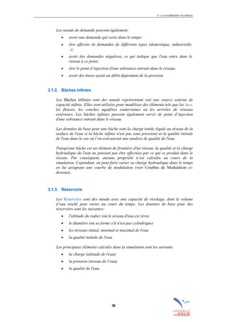 3 – La modélisation du réseau
36
Les nœuds de demande peuvent également:
• avoir une demande qui varie dans le temps;
• être affectés de demandes de différents types (domestique, industrielle,
..);
• avoir des demandes négatives, ce qui indique que l'eau entre dans le
réseau à ce point;
• être le point d’injection d'une substance entrant dans le réseau;
• avoir des buses ayant un débit dépendant de la pression.
3.1.2. Bâches infinies
Les Bâches infinies sont des nœuds représentant soit une source externe de
capacité infinie. Elles sont utilisées pour modéliser des éléments tels que les lacs,
les fleuves, les couches aquifères souterraines ou les arrivées de réseaux
extérieurs. Les bâches infinies peuvent également servir de point d’injection
d'une substance entrant dans le réseau.
Les données de base pour une bâche sont la charge totale (égale au niveau de la
surface de l'eau si la bâche infinie n'est pas sous pression) et la qualité initiale
de l'eau dans le cas où l’on exécuterait une analyse de qualité de l'eau.
Puisqu'une bâche est un élément de frontière d'un réseau, la qualité et la charge
hydraulique de l'eau ne peuvent pas être affectées par ce qui se produit dans le
réseau. Par conséquent, aucune propriété n’est calculée au cours de la
simulation. Cependant, on peut faire varier sa charge hydraulique dans le temps
en lui assignant une courbe de modulation (voir Courbes de Modulation ci-
dessous).
3.1.3. Réservoirs
Les Réservoirs sont des nœuds avec une capacité de stockage, dont le volume
d’eau stocké peut varier au cours du temps. Les données de base pour des
réservoirs sont les suivantes:
• l'altitude du radier (où le niveau d'eau est zéro)
• le diamètre (ou sa forme s'il n'est pas cylindrique)
• les niveaux initial, minimal et maximal de l'eau
• la qualité initiale de l'eau.
Les principaux éléments calculés dans la simulation sont les suivants:
• la charge (altitude de l'eau)
• la pression (niveau de l’eau)
• la qualité de l'eau.
sommaire
index
annexe
sommaire
annexe
index
sommaire
annexe
index
annexes
 