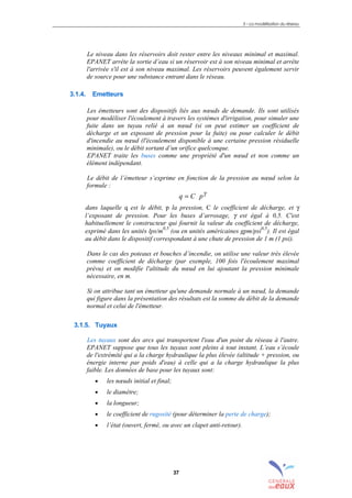 3 – La modélisation du réseau
37
Le niveau dans les réservoirs doit rester entre les niveaux minimal et maximal.
EPANET arrête la sortie d’eau si un réservoir est à son niveau minimal et arrête
l'arrivée s'il est à son niveau maximal. Les réservoirs peuvent également servir
de source pour une substance entrant dans le réseau.
3.1.4. Emetteurs
Les émetteurs sont des dispositifs liés aux nœuds de demande. Ils sont utilisés
pour modéliser l'écoulement à travers les systèmes d'irrigation, pour simuler une
fuite dans un tuyau relié à un nœud (si on peut estimer un coefficient de
décharge et un exposant de pression pour la fuite) ou pour calculer le débit
d'incendie au nœud (l'écoulement disponible à une certaine pression résiduelle
minimale), ou le débit sortant d’un orifice quelconque.
EPANET traite les buses comme une propriété d'un nœud et non comme un
élément indépendant.
Le débit de l’émetteur s’exprime en fonction de la pression au nœud selon la
formule :
γ
pCq =
dans laquelle q est le débit, p la pression, C le coefficient de décharge, et γ
l’exposant de pression. Pour les buses d’arrosage, γ est égal à 0,5. C'est
habituellement le constructeur qui fournit la valeur du coefficient de décharge,
exprimé dans les unités lps/m
0,5
(ou en unités américaines gpm/psi
0,5
). Il est égal
au débit dans le dispositif correspondant à une chute de pression de 1 m (1 psi).
Dans le cas des poteaux et bouches d’incendie, on utilise une valeur très élevée
comme coefficient de décharge (par exemple, 100 fois l'écoulement maximal
prévu) et on modifie l'altitude du nœud en lui ajoutant la pression minimale
nécessaire, en m.
Si on attribue tant un émetteur qu'une demande normale à un nœud, la demande
qui figure dans la présentation des résultats est la somme du débit de la demande
normal et celui de l'émetteur.
3.1.5. Tuyaux
Les tuyaux sont des arcs qui transportent l'eau d'un point du réseau à l'autre.
EPANET suppose que tous les tuyaux sont pleins à tout instant. L’eau s’écoule
de l'extrémité qui a la charge hydraulique la plus élevée (altitude + pression, ou
énergie interne par poids d'eau) à celle qui a la charge hydraulique la plus
faible. Les données de base pour les tuyaux sont:
• les nœuds initial et final;
• le diamètre;
• la longueur;
• le coefficient de rugosité (pour déterminer la perte de charge);
• l’état (ouvert, fermé, ou avec un clapet anti-retour).
sommaire
annexe
index
annexes
 