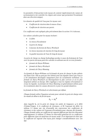 3 – La modélisation du réseau
38
Le paramètre d’état permet à des tuyaux de contenir implicitement des vannes de
sectionnement et de contrôler les clapets anti-retour (qui permettent l'écoulement
dans une direction unique).
Les données de qualité de l'eau pour les tuyaux sont :
• Coefficient de réaction dans la masse d'eau ;
• Coefficient de réaction aux parois.
Ces coefficients sont expliqués plus précisément dans la section 3.4 ci-dessous.
Les valeurs calculées pour les tuyaux incluent :
• le débit
• la vitesse d'écoulement
• la perte de charge
• le facteur de friction de Darcy-Weisbach
• la vitesse moyenne de réaction (le long du tuyau)
• la qualité moyenne de l'eau (le long du tuyau)
La perte de charge ou charge hydraulique perdue à cause du frottement de l'eau
avec les parois du tuyau peut être calculée en utilisant une de ces trois formules :
• formule de Hazen-Williams
• formule de Darcy-Weisbach
• formule de Chezy-Manning
La formule de Hazen-Williams est la formule de perte de charge la plus utilisée
aux États-Unis. Elle ne peut pas être utilisée pour des liquides autres que l'eau et
a été initialement développée uniquement pour les écoulements turbulents. La
formule de Darcy-Weisbach est théoriquement la plus correcte et est la plus
largement utilisée en Europe. Elle s'applique à tous les régimes d'écoulement et
à tous les liquides. La formule de Chezy-Manning est généralement utilisée pour
les écoulements dans les canaux découverts et pour les grands diamètres.
La formule de Darcy-Weisbach est sélectionnée par défaut.
Chaque formule utilise l'équation suivante pour calculer la perte de charge entre
les nœuds de début et de fin du tuyau:
B
L Aqh =
dans laquelle hL est la perte de charge (en unités de longueur), q le débit
(Volume/Temps), A le coefficient de résistance, et B l’exposant du débit. Le
tableau 3.1 donne une vue d'ensemble des expressions des coefficients de
résistance et des valeurs de l'exposant d'écoulement pour chacune des formules.
Chaque formule utilise un coefficient de rugosité différent qui doit être déterminé
empiriquement. Le tableau 3.2 donne les intervalles généraux de ces coefficients
pour différents types de matériaux de tuyaux neufs. Il est important de noter que
le coefficient de rugosité d'un tuyau peut changer considérablement avec son
âge.
sommaire
index
annexe
sommaire
annexe
index
sommaire
annexe
index
annexes
 