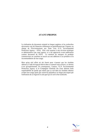 4
AVANT-PROPOS
La réalisation du document original en langue anglaise et les recherches
nécessaires ont été financées totalement ou partiellement par l'Agence en
charge de l'Environnement aux États Unis (U.S. Environmental
Protection Agency – EPA). Elle a été soumise à une révision technique
et administrative par cette agence, et a été approuvée avant publication
comme document de l'EPA. La mention de marques ou produits
commerciaux ne constitue en aucun cas une adhésion à ces produits ni la
recommandation de leur usage.
Bien qu'un réel effort ait été fourni pour s’assurer que les résultats
obtenus à l’aide du logiciel décrit dans ce manuel sont corrects, ce dernier
n’est qu'expérimental. En conséquence, l’auteur, l’U.S. Environmental
Protection Agency et la Compagnie Générale des Eaux dénient toute
responsabilité de quelle que nature que ce soit dans les résultats obtenus
et dans leur usage quels que soient les préjudices ou litiges provoqués par
l'utilisation de ce logiciel et cela quel qu’en soit le but recherché.
sommaire
index
annexe
sommaire
annexe
index
sommaire
annexe
index
annexes
 