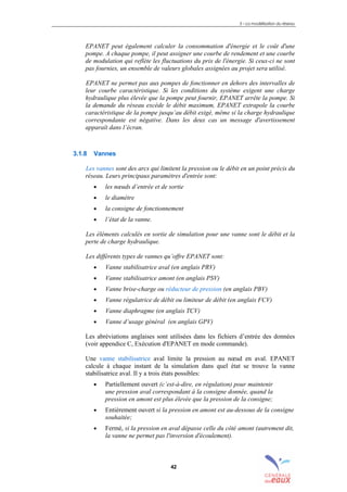 3 – La modélisation du réseau
42
EPANET peut également calculer la consommation d'énergie et le coût d'une
pompe. A chaque pompe, il peut assigner une courbe de rendement et une courbe
de modulation qui reflète les fluctuations du prix de l'énergie. Si ceux-ci ne sont
pas fournies, un ensemble de valeurs globales assignées au projet sera utilisé.
EPANET ne permet pas aux pompes de fonctionner en dehors des intervalles de
leur courbe caractéristique. Si les conditions du système exigent une charge
hydraulique plus élevée que la pompe peut fournir, EPANET arrête la pompe. Si
la demande du réseau excède le débit maximum, EPANET extrapole la courbe
caractéristique de la pompe jusqu’au débit exigé, même si la charge hydraulique
correspondante est négative. Dans les deux cas un message d'avertissement
apparaît dans l’écran.
3.1.8 Vannes
Les vannes sont des arcs qui limitent la pression ou le débit en un point précis du
réseau. Leurs principaux paramètres d'entrée sont:
• les nœuds d’entrée et de sortie
• le diamètre
• la consigne de fonctionnement
• l’état de la vanne.
Les éléments calculés en sortie de simulation pour une vanne sont le débit et la
perte de charge hydraulique.
Les différents types de vannes qu’offre EPANET sont:
• Vanne stabilisatrice aval (en anglais PRV)
• Vanne stabilisatrice amont (en anglais PSV)
• Vanne brise-charge ou réducteur de pression (en anglais PBV)
• Vanne régulatrice de débit ou limiteur de débit (en anglais FCV)
• Vanne diaphragme (en anglais TCV)
• Vanne d’usage général (en anglais GPV)
Les abréviations anglaises sont utilisées dans les fichiers d’entrée des données
(voir appendice C, Exécution d'EPANET en mode commande).
Une vanne stabilisatrice aval limite la pression au nœud en aval. EPANET
calcule à chaque instant de la simulation dans quel état se trouve la vanne
stabilisatrice aval. Il y a trois états possibles:
• Partiellement ouvert (c’est-à-dire, en régulation) pour maintenir
une pression aval correspondant à la consigne donnée, quand la
pression en amont est plus élevée que la pression de la consigne;
• Entièrement ouvert si la pression en amont est au-dessous de la consigne
souhaitée;
• Fermé, si la pression en aval dépasse celle du côté amont (autrement dit,
la vanne ne permet pas l'inversion d'écoulement).
sommaire
index
annexe
sommaire
annexe
index
sommaire
annexe
index
annexes
 
