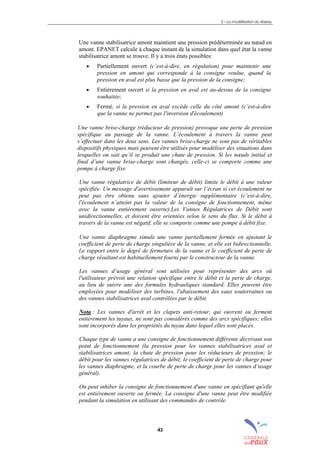 3 – La modélisation du réseau
43
Une vanne stabilisatrice amont maintient une pression prédéterminée au nœud en
amont. EPANET calcule à chaque instant de la simulation dans quel état la vanne
stabilisatrice amont se trouve. Il y a trois états possibles:
• Partiellement ouvert (c’est-à-dire, en régulation) pour maintenir une
pression en amont qui corresponde à la consigne voulue, quand la
pression en aval est plus basse que la pression de la consigne;
• Entièrement ouvert si la pression en aval est au-dessus de la consigne
souhaitée;
• Fermé, si la pression en aval excède celle du côté amont (c’est-à-dire
que la vanne ne permet pas l'inversion d'écoulement)
Une vanne brise-charge (réducteur de pression) provoque une perte de pression
spécifique au passage de la vanne. L’écoulement à travers la vanne peut
s’effectuer dans les deux sens. Les vannes brise-charge ne sont pas de véritables
dispositifs physiques mais peuvent être utilisés pour modéliser des situations dans
lesquelles on sait qu’il se produit une chute de pression. Si les nœuds initial et
final d’une vanne brise-charge sont changés, celle-ci se comporte comme une
pompe à charge fixe
Une vanne régulatrice de débit (limiteur de débit) limite le débit à une valeur
spécifiée. Un message d'avertissement apparaît sur l’écran si cet écoulement ne
peut pas être obtenu sans ajouter d’énergie supplémentaire (c’est-à-dire,
l'écoulement n’atteint pas la valeur de la consigne de fonctionnement, même
avec la vanne entièrement ouverte).Les Vannes Régulatrices de Débit sont
unidirectionnelles, et doivent être orientées selon le sens du flux. Si le débit à
travers de la vanne est négatif, elle se comporte comme une pompe à débit fixe.
Une vanne diaphragme simule une vanne partiellement fermée en ajustant le
coefficient de perte de charge singulière de la vanne, et elle est bidirectionnelle.
Le rapport entre le degré de fermeture de la vanne et le coefficient de perte de
charge résultant est habituellement fourni par le constructeur de la vanne.
Les vannes d’usage général sont utilisées pour représenter des arcs où
l'utilisateur prévoit une relation spécifique entre le débit et la perte de charge,
au lieu de suivre une des formules hydrauliques standard. Elles peuvent être
employées pour modéliser des turbines, l'abaissement des eaux souterraines ou
des vannes stabilisatrices aval contrôlées par le débit.
Nota : Les vannes d'arrêt et les clapets anti-retour, qui ouvrent ou ferment
entièrement les tuyaux, ne sont pas considérés comme des arcs spécifiques; elles
sont incorporés dans les propriétés du tuyau dans lequel elles sont placés.
Chaque type de vanne a une consigne de fonctionnement différente décrivant son
point de fonctionnement (la pression pour les vannes stabilisatrices aval et
stabilisatrices amont; la chute de pression pour les réducteurs de pression; le
débit pour les vannes régulatrices de débit; le coefficient de perte de charge pour
les vannes diaphragme, et la courbe de perte de charge pour les vannes d’usage
général).
On peut inhiber la consigne de fonctionnement d'une vanne en spécifiant qu'elle
est entièrement ouverte ou fermée. La consigne d'une vanne peut être modifiée
pendant la simulation en utilisant des commandes de contrôle.
sommaire
index
annexe
sommaire
annexe
index
sommaire
annexe
index
annexes
 