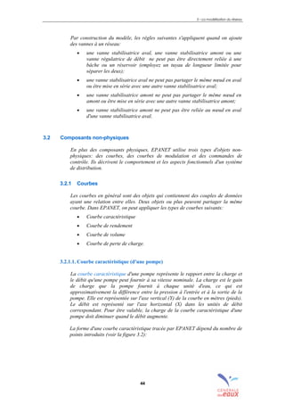3 – La modélisation du réseau
44
Par construction du modèle, les règles suivantes s'appliquent quand on ajoute
des vannes à un réseau:
• une vanne stabilisatrice aval, une vanne stabilisatrice amont ou une
vanne régulatrice de débit ne peut pas être directement reliée à une
bâche ou un réservoir (employez un tuyau de longueur limitée pour
séparer les deux);
• une vanne stabilisatrice aval ne peut pas partager le même nœud en aval
ou être mise en série avec une autre vanne stabilisatrice aval;
• une vanne stabilisatrice amont ne peut pas partager le même nœud en
amont ou être mise en série avec une autre vanne stabilisatrice amont;
• une vanne stabilisatrice amont ne peut pas être reliée au nœud en aval
d'une vanne stabilisatrice aval.
3.2 Composants non-physiques
En plus des composants physiques, EPANET utilise trois types d'objets non-
physiques: des courbes, des courbes de modulation et des commandes de
contrôle. Ils décrivent le comportement et les aspects fonctionnels d'un système
de distribution.
3.2.1 Courbes
Les courbes en général sont des objets qui contiennent des couples de données
ayant une relation entre elles. Deux objets ou plus peuvent partager la même
courbe. Dans EPANET, on peut appliquer les types de courbes suivants:
• Courbe caractéristique
• Courbe de rendement
• Courbe de volume
• Courbe de perte de charge.
3.2.1.1. Courbe caractéristique (d'une pompe)
La courbe caractéristique d'une pompe représente le rapport entre la charge et
le débit qu'une pompe peut fournir à sa vitesse nominale. La charge est le gain
de charge que la pompe fournit à chaque unité d'eau, ce qui est
approximativement la différence entre la pression à l'entrée et à la sortie de la
pompe. Elle est représentée sur l'axe vertical (Y) de la courbe en mètres (pieds).
Le débit est représenté sur l'axe horizontal (X) dans les unités de débit
correspondant. Pour être valable, la charge de la courbe caractéristique d'une
pompe doit diminuer quand le débit augmente.
La forme d'une courbe caractéristique tracée par EPANET dépend du nombre de
points introduits (voir la figure 3.2):
sommaire
index
annexe
sommaire
annexe
index
sommaire
annexe
index
annexes
 