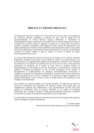 5
PRÉFACE À L’ÉDITION ORIGINALE
Le Congrès des États-Unis a chargé l’U.S. Environmental Protection Agency de la protection
des ressources terrestres, aquatiques et aériennes du pays. Sous le mandat des lois
environnementales au niveau national, l'Agence ambitionne la formulation et
l'implémentation d’actions contribuant à un équilibre entre les activités humaines d’une part et
la capacité des systèmes naturels à supporter et nourrir la vie d’autre part. Pour pouvoir
exécuter ce mandat, le programme d'investigation de l'EPA fournit des informations et un
support technique pour résoudre certains problèmes environnementaux actuels et pour établir
une base de connaissances qui permette de gérer durablement les ressources, de comprendre
comment les polluants mettent la santé en danger, et d’éviter ou réduire les risques
environnementaux dans le futur.
Le National Risk Management Research Laboratory de l'Agence est le centre de recherche
d’approches techniques et de gestion visant à réduire les risques sur la santé humaine et sur
l'environnement. Le programme d'investigation du Laboratoire se concentre sur les méthodes
de prévention et de contrôle de la pollution de l'air, de la terre, de l'eau et des ressources
souterraines, de protection de la qualité de l'eau dans les systèmes publics, de
décontamination des sites pollués et des eaux souterraines, et de prévention et contrôle de
pollution à l'intérieur des bâtiments. Le but de cette investigation est de catalyser le
développement et l'implémentation de techniques environnementales innovatrices et
rentables, de rechercher les informations scientifiques et techniques dont l’EPA a besoin pour
soutenir des projets de loi et mener sa politique, et de procurer un support technique et un
transfert d'informations visant à assurer la prise en compte effective des régulations et des
stratégies environnementales.
Pour satisfaire aux exigences légales et aux attentes du public, les entreprises qui gèrent les
services de distribution d'eau expriment une demande toujours plus grande pour une
compréhension améliorée des déplacements et des transformations de l'eau dans leurs
systèmes de distribution. Dans ce contexte, EPANET est un modèle de simulation
informatique qui y contribue. Il prédit le comportement hydraulique dynamique et qualitatif
de l'eau dans un système de distribution d'eau potable sur une longue durée.
Ce manuel décrit le fonctionnement de la dernière version (2.00.10) du logiciel dans lequel les
auteurs ont intégré les ultimes améliorations.
E. Timothy Oppelt
Directeur du National Risk Management Research Laboratory
sommaire
index
annexe
sommaire
annexe
index
sommaire
annexe
index
annexes
 