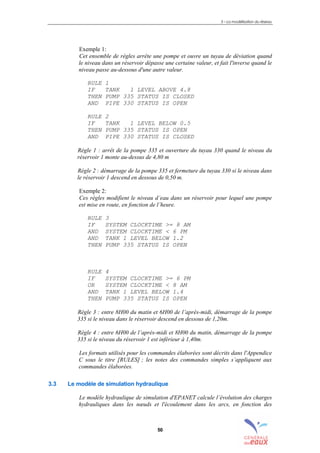 3 – La modélisation du réseau
50
Exemple 1:
Cet ensemble de règles arrête une pompe et ouvre un tuyau de déviation quand
le niveau dans un réservoir dépasse une certaine valeur, et fait l'inverse quand le
niveau passe au-dessous d'une autre valeur.
RULE 1
IF TANK 1 LEVEL ABOVE 4.8
THEN PUMP 335 STATUS IS CLOSED
AND PIPE 330 STATUS IS OPEN
RULE 2
IF TANK 1 LEVEL BELOW 0.5
THEN PUMP 335 STATUS IS OPEN
AND PIPE 330 STATUS IS CLOSED
Règle 1 : arrêt de la pompe 335 et ouverture du tuyau 330 quand le niveau du
réservoir 1 monte au-dessus de 4,80 m
Règle 2 : démarrage de la pompe 335 et fermeture du tuyau 330 si le niveau dans
le réservoir 1 descend en dessous de 0,50 m.
Exemple 2:
Ces règles modifient le niveau d’eau dans un réservoir pour lequel une pompe
est mise en route, en fonction de l’heure.
RULE 3
IF SYSTEM CLOCKTIME >= 8 AM
AND SYSTEM CLOCKTIME < 6 PM
AND TANK 1 LEVEL BELOW 1.2
THEN PUMP 335 STATUS IS OPEN
RULE 4
IF SYSTEM CLOCKTIME >= 6 PM
OR SYSTEM CLOCKTIME < 8 AM
AND TANK 1 LEVEL BELOW 1.4
THEN PUMP 335 STATUS IS OPEN
Règle 3 : entre 8H00 du matin et 6H00 de l’après-midi, démarrage de la pompe
335 si le niveau dans le réservoir descend en dessous de 1,20m.
Règle 4 : entre 6H00 de l’après-midi et 8H00 du matin, démarrage de la pompe
335 si le niveau du réservoir 1 est inférieur à 1,40m.
Les formats utilisés pour les commandes élaborées sont décrits dans l'Appendice
C sous le titre [RULES] ; les notes des commandes simples s’appliquent aux
commandes élaborées.
3.3 Le modèle de simulation hydraulique
Le modèle hydraulique de simulation d'EPANET calcule l’évolution des charges
hydrauliques dans les nœuds et l'écoulement dans les arcs, en fonction des
sommaire
index
annexe
sommaire
annexe
index
sommaire
annexe
index
annexes
 