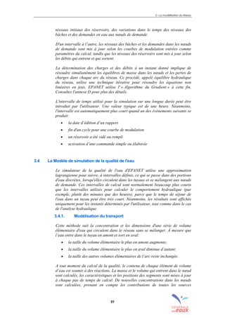 3 – La modélisation du réseau
51
niveaux initiaux des réservoirs, des variations dans le temps des niveaux des
bâches et des demandes en eau aux nœuds de demande.
D'un intervalle à l’autre, les niveaux des bâches et les demandes dans les nœuds
de demande sont mis à jour selon les courbes de modulation entrées comme
paramètres du calcul, tandis que les niveaux des réservoirs sont mis à jour selon
les débits qui entrent et qui sortent.
La détermination des charges et des débits à un instant donné implique de
résoudre simultanément les équilibres de masse dans les nœuds et les pertes de
charges dans chaque arc du réseau. Ce procédé, appelé équilibre hydraulique
du réseau, utilise une technique itérative pour résoudre les équations non
linéaires en jeux. EPANET utilise l' « Algorithme du Gradient » à cette fin.
Consultez l'annexe D pour plus des détails.
L'intervalle de temps utilisé pour la simulation sur une longue durée peut être
introduit par l'utilisateur. Une valeur typique est de une heure. Néanmoins,
l'intervalle est automatiquement plus court quand un des événements suivants se
produit:
• la date d’édition d’un rapport
• fin d'un cycle pour une courbe de modulation
• un réservoir a été vidé ou rempli
• activation d’une commande simple ou élaborée
3.4 Le Modèle de simulation de la qualité de l'eau
Le simulateur de la qualité de l'eau d'EPANET utilise une approximation
lagrangienne pour suivre, à intervalles définis, ce qui se passe dans des portions
d'eau discrètes, lorsqu'elles circulent dans les tuyaux et se mélangent aux nœuds
de demande. Ces intervalles de calcul sont normalement beaucoup plus courts
que les intervalles utilisés pour calculer le comportement hydraulique (par
exemple, plutôt des minutes que des heures), parce que le temps de séjour de
l'eau dans un tuyau peut être très court. Néanmoins, les résultats sont affichés
uniquement pour les instants déterminés par l'utilisateur, tout comme dans le cas
de l'analyse hydraulique.
3.4.1. Modélisation du transport
Cette méthode suit la concentration et les dimensions d'une série de volume
élémentaire d'eau qui circulent dans le réseau sans se mélanger. À mesure que
l’eau entre dans le tuyau en amont et sort en aval:
• la taille du volume élémentaire le plus en amont augmente;
• la taille du volume élémentaire le plus en aval diminue d’autant;
• la taille des autres volumes élémentaires de l’arc reste inchangée.
A tout moment du calcul de la qualité, le contenu de chaque élément de volume
d’eau est soumis à des réactions. La masse et le volume qui entrent dans le nœud
sont calculés, les caractéristiques et les positions des segments sont mises à jour
à chaque pas de temps de calcul. De nouvelles concentrations dans les nœuds
sont calculées, prenant en compte les contributions de toutes les sources
sommaire
index
annexe
sommaire
annexe
index
sommaire
annexe
index
annexes
 