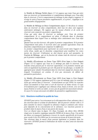 3 – La modélisation du réseau
53
Le Modèle de Mélange Parfait (figure 3.5 A) suppose que toute l'eau qui entre
dans un réservoir est instantanément et complètement mélangée avec l'eau déjà
dans le réservoir. C'est le comportement de mélange le plus simple à supposer, il
n'exige la saisie d’aucun paramètre supplémentaire, et a priori , s'applique à un
grand nombre d'équipements.
Le Modèle de Mélange en Deux Compartiments (figure 3.5 B) divise le volume
dans un réservoir en deux compartiments, dont tous les deux sont supposés
entièrement mélangés. On suppose que les tuyaux d'entrée et de sortie du
réservoir sont connectés au premier compartiment.
L'eau qui entre dans le réservoir se mélange avec l'eau du premier
compartiment. Si ce compartiment est plein, il déborde dans le deuxième
compartiment dans lequel l'eau se mélange alors entièrement avec l'eau déjà
présente.
Quand l'eau sort du réservoir, elle quitte le premier compartiment. Si le premier
compartiment était plein, il recevrait alors une quantité équivalente d'eau du
deuxième compartiment pour compenser la différence.
Le premier compartiment peut représenter un court-circuit entre l'apport et la
sortie d'eau, tandis que le deuxième compartiment peut modéliser les zones
mortes du réservoir. L'utilisateur ne doit fournir qu’un seul paramètre, la
Fraction de Mélange, qui est la fraction du volume total du réservoir occupée
par le premier compartiment.
Le Modèle d'Écoulement en Piston Type FIFO (First Input is First Output)
(Figure 3.5 C) suppose que l'eau ne se mélange pas dans le réservoir. Des
tranches d'eau passent par le réservoir séparément, et la première tranche qui
entre est également la première qui sort. Du point de vue physique, ce modèle est
approprié pour simuler l'écoulement dans les réservoirs équipé de cloisons dans
lesquels l’écoulement est continu. Il n'est pas nécessaire de définir de
paramètres particuliers.
Le Modèle d'Écoulement en Piston Type LIFO (Last Input is First Output)
(Figure 3.5 D) suppose également qu'il n'y a pas de mélange entre les tranches
d'eau qui entrent dans le réservoir. Contrairement au type FIFO, les tranches
d'eau s'accumulent et l'eau entre et sort du réservoir au même niveau. Ce type
d’écoulement peut s’appliquer aux châteaux d'eau, hauts et étroits, avec un seul
tuyau d'entrée et sortie au radier, et avec peu de quantité de mouvement entrant..
Ici aussi il n’est pas nécessaire de définir de paramètres supplémentaires.
3.4.3. Réactions modifiant la qualité de l'eau
EPANET peut suivre l’accroissement ou la décomposition d'une substance due à
des réactions dans le système de distribution. Afin de pouvoir calculer celle-ci, il
faut connaître la vitesse à laquelle la substance réagit et comment cette vitesse
peut dépendre de la concentration de la substance. Les réactions peuvent se
produire dans la masse d'eau et aux parois des tuyaux.
Ceci est illustré dans la figure 3.6. Dans l'exemple, du chlore libre (HClO)
réagit avec la matière organique naturelle (NOM) de la masse d'eau. Une partie
du chlore est transporté également à travers la couche superficielle de la paroi
pour oxyder le fer (Fe) libéré par la corrosion au niveau de la paroi du tuyau.
Des réactions dans la masse d'eau peuvent également se produire dans les
réservoirs. EPANET permet à l'utilisateur de traiter ces deux zones de réactions
séparément.
sommaire
index
annexe
sommaire
annexe
index
sommaire
annexe
index
annexes
 