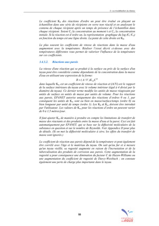 3 – La modélisation du réseau
55
Le coefficient Kb des réactions d'ordre un peut être évalué en plaçant un
échantillon dans une série de récipients en verre non réactif et en analysant le
contenu de chaque récipient après un temps de présence de l’échantillon dans
chaque récipient. Soient Ct la concentration au moment t et Co la concentration
initiale. Si la réaction est d’ordre un, la représentation graphique du log (Ct /Co)
en fonction du temps est une ligne droite. La pente de cette droite est Kb.
Le plus souvent les coefficients de vitesse de réactions dans la masse d'eau
augmentent avec la température. Réaliser l’essai décrit ci-dessus avec des
températures différentes vous permet de valoriser l'influence de la température
sur ces coefficients.
3.4.3.2. Réactions aux parois
La vitesse d'une réaction qui se produit à la surface ou près de la surface d'un
tuyau peut être considérée comme dépendante de la concentration dans la masse
d'eau en utilisant une expression de la forme:
n
wCK)V/A(R =
dans laquelle Kw est un coefficient de vitesse de réaction et (A/V) est le rapport
de la surface intérieure du tuyau avec le volume intérieur (égal à 4 divisé par le
diamètre du tuyau). Ce dernier terme modifie les unités de masse réagissant par
unités de surface en unités de masse par unités de volume. Pour les réactions
aux parois, EPANET autorise uniquement des réactions d’ordres 0 ou 1, par
conséquent les unités de Kw sont ou bien en masse/surface/temps (ordre 0) ou
bien longueur par unité de temps (ordre 1). Les Kb et Kw doivent être introduit
par l'utilisateur. Les valeurs de Kw pour les réactions d’ordre un peuvent varier
de 0 à 1,5 mètres/jour.
Il faut ajuster Kw de manière à prendre en compte les limitations de transfert de
masse des réactants et des produits entre la masse d'eau et la paroi. Ceci est fait
automatiquement par EPANET, qui se base sur la diffusivité moléculaire de la
substance en question et sur le nombre de Reynolds. Voir Appendice D pour plus
de détails. (Si on met la diffusivité moléculaire à zéro, les effets du transfert de
masse sont ignorés.)
Le coefficient de réaction aux parois dépend de la température et peut également
être corrélé avec l'âge et le matériau du tuyau. On sait qu'au fur et à mesure
qu'un tuyau vieillit, sa rugosité augmente en raison de l'incrustation et de la
tuberculisation des produits de corrosion aux parois. Cette augmentation de la
rugosité a pour conséquence une diminution du facteur C de Hazen-Williams ou
une augmentation du coefficient de rugosité de Darcy-Weisbach ; on constate
également une perte de charge plus importante dans le tuyau.
sommaire
index
annexe
sommaire
annexe
index
sommaire
annexe
index
annexes
 