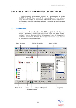 4 – Environnement de travail Epanet
57
C H A P I T R E 4 - E N V I R O N N E M E N T D E T R A V A I L E P A N E T
Ce chapitre présente les principaux éléments de l'environnement de travail
EPANET. Il décrit la Barre principale de Menu, les Barres d'Outils, la Barre
d'État, et les trois fenêtres les plus utilisées: le Schéma du Réseau, le Navigateur,
et l'Éditeur des Propriétés. Il explique également l’utilisation des préférences du
programme.
4.1 Vue d'ensemble
L'environnement de travail de base d'EPANET est affiché dans la figure ci-
dessous. Les éléments d'interface sont: une Barre de Menu, deux Barres d'Outils,
une Barre d'État, une fenêtre du Schéma du Réseau, une fenêtre de Navigateur, et
une fenêtre d'Éditeur des Propriétés. La description de chacun de ces éléments
est réalisée dans les sections suivantes.
Barre de Menu Schéma du Réseau Barre d'Outils
Barre d'État Unités Éditeur de Propriétés Navigateur
Simulation réussie
sommaire
index
annexe
sommaire
annexe
index
sommaire
annexe
index
annexes
 