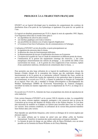 6
PROLOGUE À LA TRADUCTION FRANÇAISE
EPANET est un logiciel développé pour la simulation du comportement des systèmes de
distribution d'eau d’un point de vue hydraulique et également d’un point de vue qualité de
l’eau.
Ce logiciel est distribué gratuitement par l’E.P.A. depuis le mois de septembre 1993. Depuis,
il est largement utilisé dans le monde entier grâce à
! ses algorithmes de calcul les plus avancés
! son interface graphique conviviale et intuitive
! aux possibilités de relations avec d’autres logiciels d'application
! à l’existence d’une liste d’utilisateurs, lieu de communications et d’échanges.
L’utilisation d’EPANET est très diversifiée, et porte principalement sur
! la régulation des pressions dans le réseau,
! la détection des zones de fonctionnement déficitaire
! le dimensionnement de travaux d’amélioration du réseau ou d’extension
! l’évolution de la qualité de l’eau et l’étude de retraitement en différents points du réseau
! l’amélioration de la gestion des équipements (marnage des réservoirs…), des coûts
énergétiques (fonctionnement des stations de pompage…), du contrôle des débits d’eau
(sectorisation du réseau…), de la gestion de crise (suppression d’une ressource, rupture
d’une canalisation maîtresse, introduction de contaminants dans le réseau…).
Pour permettre une plus large utilisation de ce logiciel de modélisation tant au niveau des
bureaux d’études chargés de la conception des réseaux que des exploitants chargés du
fonctionnement et de la gestion de ce patrimoine collectif, Générale des Eaux, société de
service auprès des collectivités locales des industriels et des particuliers dans le domaine de
l’environnement, en accord avec l’E.P.A., a financé la traduction en français de l’intégralité
de ce logiciel. Pour cela, elle a mandaté le Groupe d'Investigation et Développement des
Modèles Hydrauliques (IDMH) de l'Université Polytechnique de Valencia (Espagne),
travaillant lui-même de manière rapprochée avec le département de l’E.P.A. en charge de ce
logiciel.
En accord avec l’U.S.E.P.A., Générale des Eaux est propriétaire des droits de reproduction de
cette traduction.
Cette version française d’EPANET est la version 2.00.10, dernière en date. La compatibilité
avec les autres versions anglaise, espagnole, portugaise a été conservée tant au niveau de
l’exécution qu’au niveau des données de fichiers texte et des fichiers binaires. Il n’est donc
plus nécessaire de modifier ou d’adapter ces fichiers pour travailler dans l’une ou l’autre de
ces versions. Sous certaines conditions, les utilisateurs de la version béta pourront transférer
leurs fichiers dans cette version.
Pour répondre aux spécificités françaises, cette version se distingue de la version anglaise par
plusieurs aspects :
! Les unités utilisées par le moteur de calcul sont, par défaut ,celles du Système
International. Toutefois, le maintient des unités américaines est toujours réalisable.
! La formule de perte de charge est, par défaut, celle de Darcy-Weisbach, avec un retour
possible sur les formules de Hazen-Williams ou de Chezy-Manning.
sommaire
index
annexe
sommaire
annexe
index
sommaire
annexe
index
annexes
 