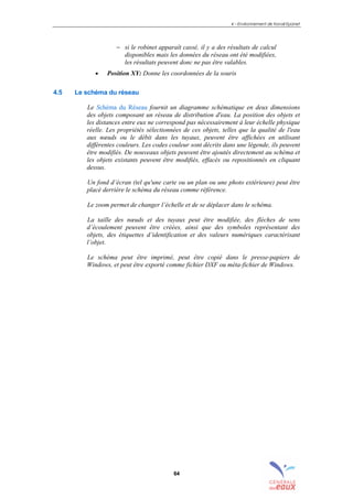 4 – Environnement de travail Epanet
64
− si le robinet apparaît cassé, il y a des résultats de calcul
disponibles mais les données du réseau ont été modifiées,
les résultats peuvent donc ne pas être valables.
• Position XY: Donne les coordonnées de la souris
4.5 Le schéma du réseau
Le Schéma du Réseau fournit un diagramme schématique en deux dimensions
des objets composant un réseau de distribution d'eau. La position des objets et
les distances entre eux ne correspond pas nécessairement à leur échelle physique
réelle. Les propriétés sélectionnées de ces objets, telles que la qualité de l'eau
aux nœuds ou le débit dans les tuyaux, peuvent être affichées en utilisant
différentes couleurs. Les codes couleur sont décrits dans une légende, ils peuvent
être modifiés. De nouveaux objets peuvent être ajoutés directement au schéma et
les objets existants peuvent être modifiés, effacés ou repositionnés en cliquant
dessus.
Un fond d’écran (tel qu'une carte ou un plan ou une photo extérieure) peut être
placé derrière le schéma du réseau comme référence.
Le zoom permet de changer l’échelle et de se déplacer dans le schéma.
La taille des nœuds et des tuyaux peut être modifiée, des flèches de sens
d’écoulement peuvent être créées, ainsi que des symboles représentant des
objets, des étiquettes d’identification et des valeurs numériques caractérisant
l’objet.
Le schéma peut être imprimé, peut être copié dans le presse-papiers de
Windows, et peut être exporté comme fichier DXF ou méta-fichier de Windows.
sommaire
index
annexe
sommaire
annexe
index
sommaire
annexe
index
annexes
 